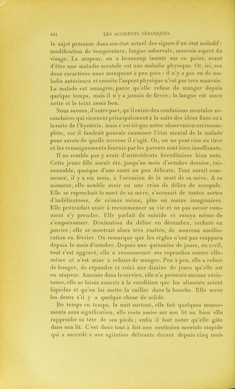 le sujet présente dans son état actuel des signes d’un état maladif : modification de température, langue saburrale, mauvais aspect du visage. La stupeur, on a beaucoup insisté sur ce point, avant d’être une maladie mentale est une maladie physique. Or, ici, ces deux caractères nous manquent à peu près : il n’y a pas eu de ma- ladie antérieure et ensuite l’aspect physique n’est pas très mauvais. La malade est amaigrie, parce qu’elle refuse de manger depuis quelque temps, mais il n’y a jamais de fièvre; la langue est assez nette et le teint assez bon. Nous savons, d’autre part, qu’il existe des confusions mentales se- condaires qui viennent principalement à la suite des idées fixes ou à la suite de l’hystérie, mais c’est ici que notre observation est incom- plète, car il faudrait pouvoir examiner l’état mental de la malade pour savoir de quelle névrose il s’agit. Or, on ne peut rien en tirer et les renseignements fournis parles parents sont bien insuffisants. Il ne semble pas y avoir d’antécédents héréditaires bien nets. Cette jeune fille aurait été, jusqu’au mois d’octobre dernier, rai- sonnable, quoique d’une santé un peu délicate. Tout aurait com- mencé, il y a six mois, à l’occasion de la mort de sa mère. A ce moment, elle semble avoir eu une crise de délire de scrupule. Elle se reprochait la mort de sa mère, s’accusait de toutes sortes d’indélicatesse, de crimes même, plus ou moins imaginaires. Elle prétendait avoir à recommencer sa vie et ne pas savoir com- ment s’y prendre. Elle parlait de suicide et essaya même de s’empoisonner. Diminution du délire en décembre, rechute en janvier; elle se montrait alors très exaltée, de nouveau amélio- ration en février. On remarque que les règles n’ont pas réapparu depuis le mois d’octobre. Depuis une quinzaine de jours, en avril, tout s’est aggravé, elle a recommencé ses reproches contre elle- même et s’est mise à refuser de manger. Peu à peu, elle a refusé de bouger, de répondre et voici une dizaine de jours qu'elle est en stupeur. Amenée dans le service, elle n’a présenté aucune résis- tance, elle se laisse nourrir à la condition que les aliments soient liquides et qu’on lui mette la cuiller dans la bouche. Elle serre les dents s’il y a quelque chose de solide. De temps en temps, la nuit surtout, elle fait quelques mouve- ments sans signification, elle reste assise sur son lit ou bien elle rapproche sa tète de ses pieds ; enfin il faut noter qu’elle gâte dans son lit. C’est donc tout à fait une confusion mentale stupide qui a succédé à une agitation délirante durant depuis cinq mois