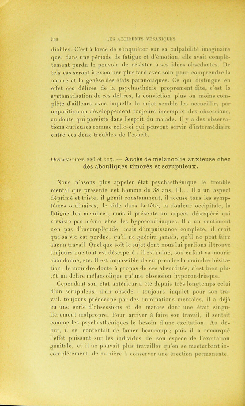 diables. C’est à force de s’inquiéter sur sa culpabilité imaginaire que, dans une période de fatigue et d’émotion, elle avait complè- tement perdu le pouvoir de résister à ses idées obsédantes. De tels cas seront à examiner plus tard avec soin pour comprendre la nature et la genèse des états paranoïaques. Ce qui distingue en effet ces délires de la psychasthénie proprement dite, c’est la systématisation de ces délires, la conviction plus ou moins com- plète d’ailleurs avec laquelle le sujet semble les accueillir, par opposition au développement toujours incomplet des obsessions, au doute qui persiste dans l’esprit du malade. Il y a des observa- tions curieuses comme celle-ci qui peuvent servir d intermédiaire entre ces deux troubles de l’esprit. Observations 226 et 227. — Accès de mélancolie anxieuse chez des abouliques timorés et scrupuleux. Nous n’osons plus appeler état psychasthénique le trouble mental que présente cet homme de 38 ans, Ll... Il a un aspect déprimé et triste, il gémit constamment, il accuse tous les svmp- tômes ordinaires, le vide dans la tète, la douleur occipitale, la fatigue des membres, mais il présente un aspect désespéré qui n’existe pas même chez les hypocondriaques. Il a un sentiment non pas d’incomplétude, mais d’impuissance complète, il croit que sa vie est perdue, qu’il 11e guérira jamais, qu’il ne peut faire aucun travail. Quelque soit le sujet dont nous lui parlions il trouve toujours que tout est désespéré : il est ruiné, son enfant va mourir abandonné, etc. Il est impossible de surprendre la moindre hésita- tion, le moindre doute à propos de ces absurdités, c'est bien plu- tôt un délire mélancolique qu’une obsession hvpocondriaque. Cependant son état antérieur a été depuis très longtemps celui d’un scrupuleux, d’un obsédé : toujours inquiet pour son tra- vail, toujours préoccupé par des ruminations mentales, il a déjà eu une série d’obsessions et de manies dont une était singu- lièrement malpropre. Pour arriver à faire son travail, il sentait comme les psychasthéniques le besoin d’une excitation. Au dé- but, il se contentait de fumer beaucoup ; puis il a remarqué l'effet puissant sur les individus de son espèce de l'excitation génitale, et il 11e pouvait plus travailler qu’en se masturbant in- complètement, de manière a conserver une érection permanente.