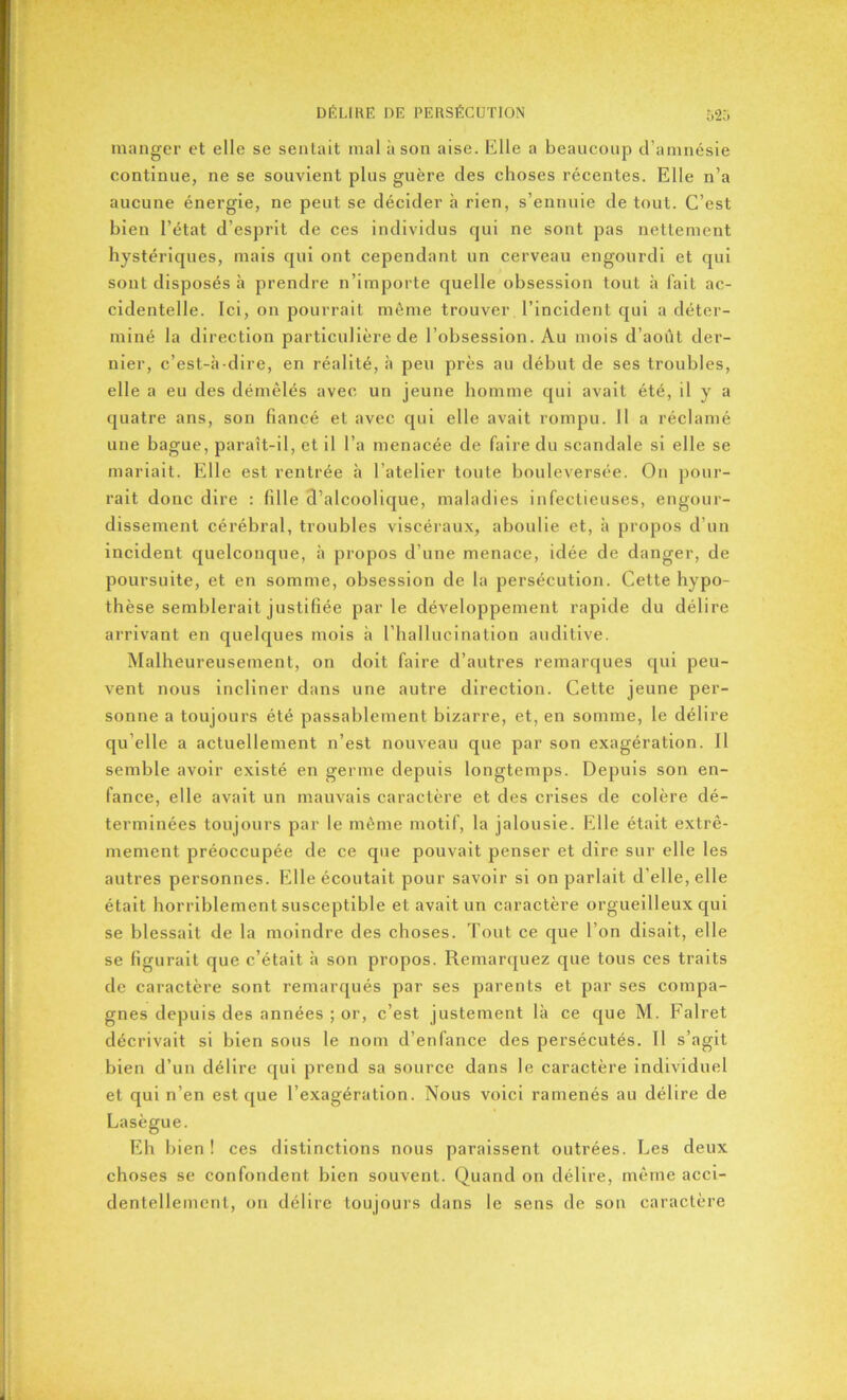 manger et elle se senlait mal à son aise. Elle a beaucoup d’amnésie continue, ne se souvient plus guère des choses récentes. Elle n’a aucune énergie, ne peut se décider à rien, s’ennuie de tout. C’est bien l’état d’esprit de ces individus qui ne sont pas nettement hystériques, mais qui ont cependant un cerveau engourdi et qui sont disposés à prendre n’importe quelle obsession tout à fait ac- cidentelle. Ici, on pourrait même trouver l’incident qui a déter- miné la direction particulière de l’obsession. Au mois d’août der- nier, c’est-à-dire, en réalité, à peu près au début de ses troubles, elle a eu des démêlés avec un jeune homme qui avait été, il y a quatre ans, son fiancé et avec qui elle avait rompu. Il a réclamé une bague, paraît-il, et il l’a menacée de faire du scandale si elle se mariait. Elle est rentrée à l'atelier toute bouleversée. On pour- rait donc dire : fille d’alcoolique, maladies infectieuses, engour- dissement cérébral, troubles viscéraux, aboulie et, à propos d’un incident quelconque, à propos d’une menace, idée de danger, de poursuite, et en somme, obsession de la persécution. Cette hypo- thèse semblerait justifiée parle développement rapide du délire arrivant en quelques mois à l’hallucination auditive. Malheureusement, on doit faire d’autres remarques qui peu- vent nous incliner dans une autre direction. Cette jeune per- sonne a toujours été passablement bizarre, et, en somme, le délire qu’elle a actuellement n’est nouveau que par son exagération. Il semble avoir existé en germe depuis longtemps. Depuis son en- fance, elle avait un mauvais caractère et des crises de colère dé- terminées toujours par le même motif, la jalousie. Elle était extrê- mement préoccupée de ce que pouvait penser et dire sur elle les autres personnes. Elle écoutait pour savoir si on parlait d’elle, elle était horriblement susceptible et avait un caractère orgueilleux qui se blessait de la moindre des choses. Tout ce que l’on disait, elle se figurait que c’était à son propos. Remarquez que tous ces traits de caractère sont remarqués par ses parents et par ses compa- gnes depuis des années ; or, c’est justement là ce que M. Falret décrivait si bien sous le nom d’enfance des persécutés. Il s 'agit bien d’un délire qui prend sa source dans le caractère individuel et qui n’en est que l’exagération. Nous voici ramenés au délire de Lasègue. Eh bien ! ces distinctions nous paraissent outrées. Les deux choses se confondent bien souvent. Quand on délire, même acci- dentellement, on délire toujours dans le sens de son caractère