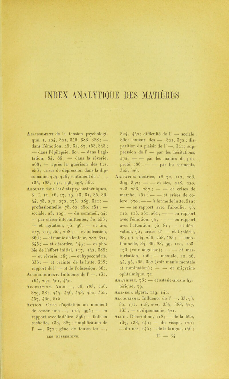 INDEX ANALYTIQUE DES MATIERES Abaissement de la tension psychologi- que, i, ao4, 3ai, 340, 383, 388; — dans l'émotion, 25, 3a, 87, i53, 343 ; — dans l’épilepsie, 60 ; — dans l’agi- tation, 84, 86; — dans la rêverie, 268; — après la guérison des tics, a53 ; crises de dépression dans la dip- somanie, 4a4> 426; sentiment de T —, i35, i83, 191, 196, 298, 362. Aboulie a ms les étals psychasthéniques, 3, U, 11, 16, 17, 19, a3, 3i, 35, 36, 44,73, 2/o, 272, 275, 289, 3ai; — professionnelle, 78, 82, a5o, 25i ; — sociale, a5, 109; — du sommeil, g4 ; — par crises intermittentes, 3a, a53 ; — et agitation, 75, 96; — et tics, 217, 219, 253, 258 ; — et indécision, 366 ; — et manie de lenteur, 282, 3a 1, 345; — et désordre, 449; — e*' pho- bie de l’effort initial, 117, 142, 388; — et rêverie, 267 ; — et hypocondrie, 336; — et crainte de la lutte, 358; rapport del’ — et de l’obsession, 362. Accouchement. Inllucnce de 1’ —, i32, 16.4, 297, 4oi, 44o. Accusation. Auto —, 26, i83, 206, 379, 381, 444, 440, 448, 45o, 455, 457, 46o, 515. Action. Crise d’agitation au moment de cesser une —, n3, 994; — en rapport avec le délire, 3g6; — faite en cachette, i33, 387 ; simplification de 1’ —, 372; gène de toutes les —, 3a4, 442 ; difficulté de 1’ — sociale, 36o; lenteur des —, 321, 372 ; dis- parition du plaisir de 1’ —■, 3a 1 ; sup- pression de 1’ — par les hésitations, 272 ; par les manies de pro- preté, 286 ; — — par les serments, 3a5, 326. Agitation motrice, 18, 72, 112, 206, 3og, 392; et tics, 218, 220, 2a3, a33, 237 ; — — et crises de marche, 25a; et crises de co- lère, 370; à formedelutte, 5i2 ; en rapport avec l’aboulie, 75, 112, n3, 25i, 261 ; — —-en rapport avec l’émotion, 74 ; — — en rapport avec l’attention, 75, 81 ; — et déri- vation, 75 ; crises d’ — et hystérie, 88, 96, 234, a36, 258, 483 ; — émo- tionnelle, 84, 86, 88, 99, 100, io3, 173 (voir angoisse); — — et mas- turbation, 106; — mentale, 20, 26, 44, 95, 265, 392 (voir manie mentale et rumination) ; — — et migraine ophtalmique, 71. Akathisie, 76; — et astasie-abasie hys- térique, 79. Aicinesia algera, 129, i4a. Alcoolisme. Inlluence de 1’ —, 33, 73, 80, 171, 178, 202, 334, 388, 427, 435 ; —• et dipsomanie, 421. Algie. Description, 118; — do la tète, 137, i38, i4o; — du visage, 120; — du nez, i45;—do la langue, i46 ;