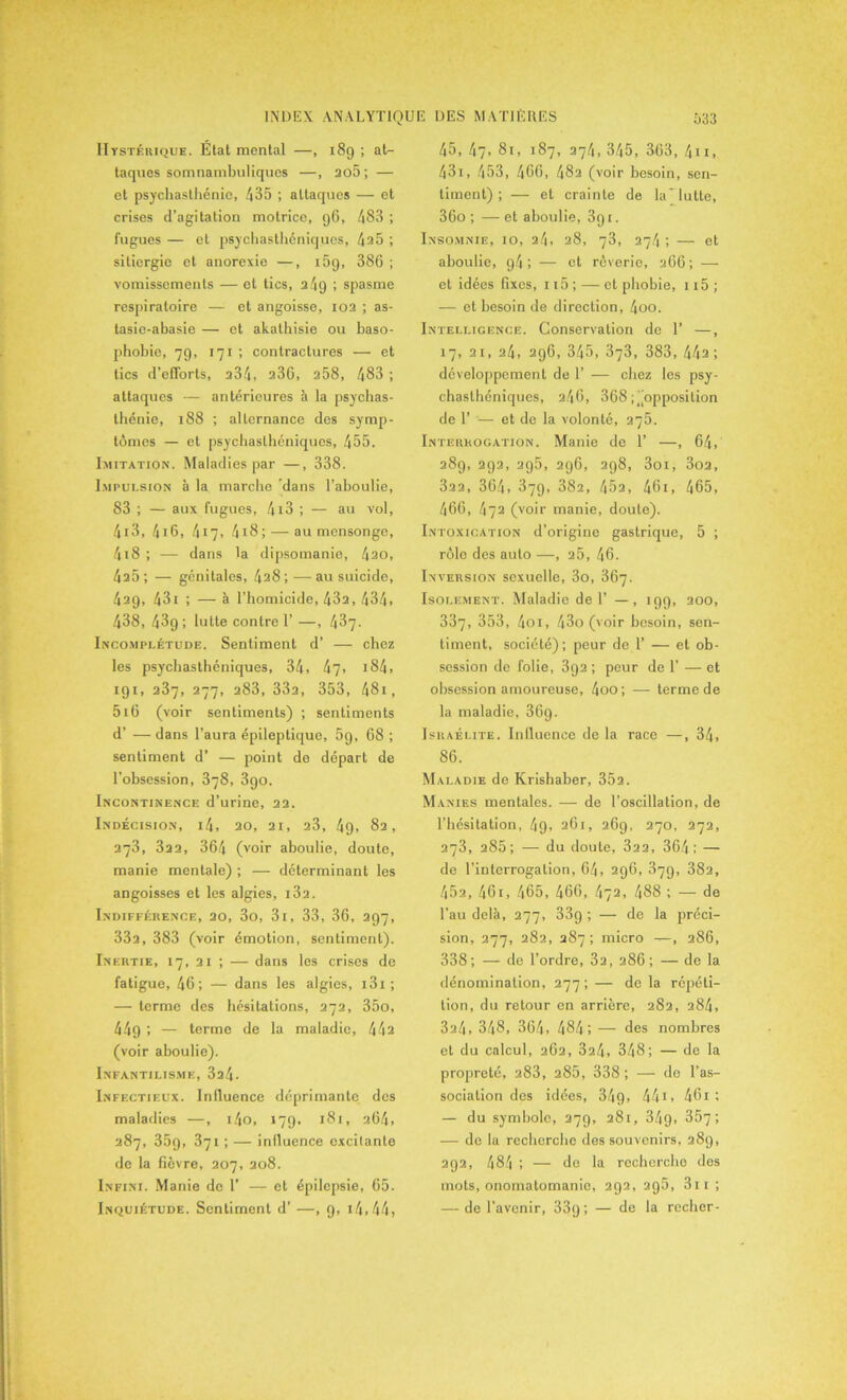 Hystérique. État mental —, 189 ; at- taques somnambuliques —, ao5; — et psychasthénie, 435 ; attaques — et crises d’agitation motrice, 96, 483 ; fugues — et psychasthéniques, 4 25 ; sitiergie et anorexie —, 159, 386 ; vomissements — et tics, 249 ; spasme respiratoire — et angoisse, 102 ; as- tasie-abasie — et akathisie ou baso- phobie, 79, 171 ; contractures — et tics d’efforts, 234, a36, 258, 483 ; attaques — antérieures à la psychas- thénie, 188 ; alternance des symp- tômes — et psychasthéniques, 455. Imitation. Maladies par —, 338. Impulsion à la marche 'dans l’aboulie, 83 ; — aux fugues, 413 ; — au vol, 413, 416, 417, 4i8; — au mensonge, 4i8 ; — dans la dipsomanie, 4ao, 4a5 ; — génitales, 4a8 ; -— au suicide, 429, 431 ; — à l’homicide, 43a, 434. 438, 439 ; lutte contre 1’ —, 437- Incomplétude. Sentiment d’ — chez les psychasthéniques, 34, 47, 184, 191, 237, 277, 283, 33a, 353, 481, 5i6 (voir sentiments) ; sentiments d’ — dans l’aura épileptique, 5g, 68 ; sentiment d’ — point de départ de l’obsession, 378, 3go. Incontinence d’urine, 22. Indécision, i4, 20, 21, 23, 49, 82, 273, 322, 364 (voir aboulie, doute, manie mentale) ; — déterminant les angoisses et les algies, i3a. Indifférence, 20, 3o, 3i, 33, 36, 297, 33a, 383 (voir émotion, sentiment). Inertie, 17, 21 ; — dans les crises de fatigue, 46; — dans les algies, 131 ; — terme des hésitations, 272, 35o, 449 ; — terme de la maladie, 44a (voir aboulie). Infantilisme, 3a4- Infectieux. Influence déprimante des maladies —, i4o, 179, 181, a64, 287, 35g, 371 ; — influence excitante de la fièvre, 207, 208. Infini. Manie de 1’ — et épilepsie, 65. Inquiétude. Sentiment d’ —, 9, 14, 44, 45, 47, 81, 187, 274, 345, 363, 411, 431, 453, 466, 48a (voir besoin, sen- timent) ; — et crainte de la’lutte, 36o ; — et aboulie, 391. Insomnie, 10, 24, 28, 73, 27.4 ; — et aboulie, g4 ; — et rêverie, 266; — et idées 6xcs, 115 ; — et phobie, 115 ; — et besoin de direction, 4oo. Intelligence. Conservation de 1’ —, 17, 21, 24, 296, 345, 373, 383, 44a; développement de 1’ — chez les psy- chasthéniques, 246, 368 ; opposition de 1’ — et de la volonté, 275. Interrogation. Manie de 1’ —, 64, 289, 292, ag5, 296, 298, 3oi, 3oa, 322, 364, 379, 382, 45a, 46i, 465, 466, 472 (voir manie, doute). Intoxication d’origine gastrique, 5 ; rôlo dos auto —, 25, 46. Inversion sexuelle, 3o, 367. Isolement. Maladie de 1’ —, 199, 200, 337, 353, 4oi, 43o (voir besoin, sen- timent, société); peur de 1’ — et ob- session de folie, 3g2 ; peur de 1’ — et obsession amoureuse, 4oo; — terme de la maladie, 36g. Israélite. Influence de la race —, 34, 86. Maladie de Krishaber, 352. Manies mentales. -—- de l’oscillation, de l’hésitation, 49, 261, 269, 270, 272, 273, 285; — du doute, 322, 364 ; — de l’interrogation, 64, 296, 379, 382, 45a, 461, 465, 466, 472, 488 ; — de l’au delà, 277, 33g ; — de la préci- sion, 277, 282, 287; micro —, 286, 338; — do l’ordre, 32, 286; — de la dénomination, 277; — de la répéti- tion, du retour en arrière, 282, 284, 3a4, 348, 364, 484; — des nombres et du calcul, 262, 324, 348; — de la propreté, a83, 285, 338; — de l’as- sociation des idées, 34g, 44i, 461 ; — du symbole, 279, 281, 34g, 357; — de la recherche des souvenirs, 289, 292, 484 ; — de la recherche des mots, onomatomanie, 292, 296, 311 ; — de l’avenir, 33g ; — de la recher-