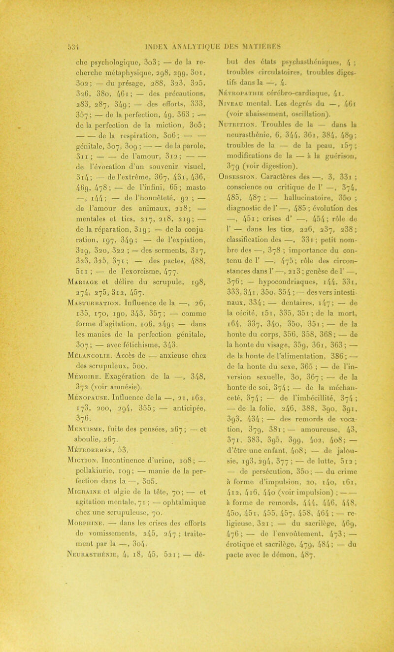 chc psychologique, 3o3 ; — de la re- cherche métaphysique, 298, 299, 3oi, 3o2 ; — du présage, 288, 323, 325, 3aG, 38o, 46i; — des précautions, 283, 287, 34g; — des efforts, 333, 357; — de la perfection, /j9, 3G3 ; — de la perfection de la miction, 3o5; delà respiration, 3oG ; — — génitale, 307, 309 ; de la parole, 311 ; — — de l’amour, 312 ; de l’évocation d’un souvenir visuel, 3i4 ; — de l’extrême, 367, 431, 436, 469, 478; — 3e l’infini, 65; masto —, 144 ; — de l’honnêteté, 92 ; — de l’amour des animaux, 218; — mentales et tics, 217, 218, 219; — de la réparation, 31 g ; — delà conju- ration, 197, 349 ; — de l’expiation, 319, 320, 322 ; — des serments, 317, 323, 325, 371 ; — des pactes, 488, 5n ; — de l’exorcisme, 477- Mariage et délire du scrupule, 198, 274, 275, 3i2, 457. Masturbation. Influence de la —, 26, 135, 170, 190, 343, 357; — comme forme d’agitation, 106, 249; — dans les manies de la perfection génitale, 307 ; — avec fétichisme, 343. Mélancolie. Accès de — anxieuse chez des scnqjuleux, 5oo. Mémoire. Exagération de la —, 348, 372 (voir amnésie). Ménopause. Influence delà —, 21, 162, 173, 200, 2g4, 355; — anticipée, 37G. Mentisme, fuite des pensées, 267; — et aboulie, 267. Métroriihée, 53. Miction. Incontinence d’urine, 108; — pollakiurie, 109; — manie de la per- fection dans la —, 3o5. Migraine et algie de la tète, 70; — et agitation mentale, 71 ; —ophtalmique chez une scrupuleuse, 70. Morphine. — dans les crises des efforts de vomissements, 245, 247 ; traite- ment par la —, 3o4- Neurasthénie, 4, 18, 45, 52 i; — dé- but des étals psychasthéniques, 4 ; troubles circulatoires, troubles diges- tifs dans la —, 4- Névropathie cérébro-cardiaque, 4i. Niveau mental. Les degrés du —, 401 (voir abaissement, oscillation). Nutrition. Troubles de la — dans la neurasthénie, G, 344, 361, 384, 489; troubles de la — de la peau, 167; modifications de la — à la guérison, 879 (voir digestion). Obsession. Caractères des—, 3, 331 ; conscience ou critique de 1’ —, 374, 485, 487 ; — hallucinatoire, 35o ; diagnostic de 1’ —, 485 ; évolution des —, 451; crises d’ —, 454; rôle de 1’— dans les tics, 226, 287, 238; classification des —, 331 ; petit nom- bre des —, 378 ; importance du con- tenu de 1’ —, 475 ; rôle des circon- stances dans 1’ —, 2i3 ; genèse de 1' —, 376; — hypocondriaques, 144, 33l, 333, 34i, 35o, 354 ;— des vers intesti- naux, 334; — dentaires, 147; — de la cécité, i5i, 335, 35i; de la mort, 164, 337, 34o, 35o, 351 ;— de la honte du corps, 356, 358, 368; — de la honte du visage, 35g, 361, 363; -— de la honte de l’alimentation, 386; — de la honte du sexe, 365 ; — de l’in- version sexuelle, 3o, 367 ; — de la honte de soi, 374 ; — de la méchan- ceté, 374 ; — de l’imbécillité, 374 ; — de la folie, 246, 388, 3go. 3gi, 393, 434 ; — des remords de voca- tion, 37g, 3Si ; — amoureuse, 43, 371. 383, 3g5, 3gg, 402, 4oS; — d’être une enfant, 4oS ; — de jalou- sie, ig3, 29.4, 877 ; — de lutte, 5i2 ; — de persécution, 35o; — du crime à forme d’impulsion, 20, i4o, 161, 412, 4 16, 44o (voir impulsion) ; à forme do remords, 444, 446, 448, 45o, 451, 455, 457, 458, 464 ; — re- ligieuse, 32i ; — du sacrilège, 46g, 476; — de l'envoûtement, 473; — érotique et sacrilège, 479, 484 ; — du pacte avec le démon, 487.