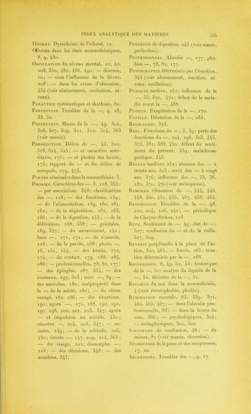 Odorat. Dysesthésie de l’odorat, 12. Œdème dans les états neurasthéniques, 8, 9, 48o. Oscillation du niveau mental, 10, 4o, 208, 35o, 482, 486, 490; — diurnes, 10; — sous l’inlluence de la fièvre. 208 ; — dans les crises d’ohsession, 454 (voir abaissement, excitation, ni- veau). Paralysie systématique et akathisie, 80. Perception. Troubles de la —, 9, 28, 33, 52. Perfection. Manie de la —, 49. 3o5, 3oG, 307, 309, 3n, 3i2, 314» 363 (voir manie). Persécution. Délire de —, 43, 5io, 5i6, 524, 525; — et caractère auto- ritaire, 175; — et phobie des bruits, 175; rapport du — et du délire de scrupule, 279, 473. Pertes séminalesdans la neurasthénie, 5. Phobies. Caractères des —, 3, 118, 353 ; — par association, 348; classification des —, 118; — des fonctions, 15g ; — de l’alimentation, i5g, 160, 161, 162; —de la déglutition, 1G2, i63, 166 ; — de la digestion, 245 ; — de la défécation, 168, 338 ; — génitales, 169, 347', — du mouvement, i42 ; base —, 171, 172; — de s’asseoir, 128; — de la parole, 158 ; photo —, 16, i5i, 154 ; — des bruits, 172, 174; — du contact, 179, 188, 284, 286; — professionnelles, 78,82, 177; — des épingles, 287, 354; — des couteaux, 297, 3o3 ; noso —, 8g ; — des microbes, 180; malpropreté dans la — de la saleté, 180; — du chien enragé, 182, 186 ; — des situations, igo; agora —, 172, 188, 190, 192, 197, 198, 200, 201. 2o3, 347; agora — et impulsion au suicide, 43o; claustro —, 204, ao5, 347', — s0“ ciales, 249; — de la solitude, io5, 43o; éreuto —, 147, 209, 2i4, 3G3 ; — du visage, 102 ; dismorpho —, 2i3; — des décisions, 348; — des Procédés de digestion, 245 (voir manie, perfection). Professionnel. Aboulie —, 177; pho- bies —, 78, 82, 177. Psycholepsie déterminée par l’émotion, 343 (voir abaissement, émotion, ni- veau, oscillation). Puberté tardive, 262 ; influence de la —, 33, 370, 470; début de la mala- die avant la —, 488. Pudeur. Exagération de la —, 170. Pupille. Dilatation delà —, 233. Rachialgie, 373. Réel. Fonctions du —, 3, 39; perte des fonctions du —, 204, 296, 3o3, 345, 373, 381, 383, 45o; défaut du senti- ment du présent, 33g ; maladresse pratique, 345. Règles tardives, 252 ; absence des — à trente ans, 323 ; arrêt des — à vingt ans, 376; influence des—, 33, 36, 182, 870, 470 (voir ménopause). Remords. Obsession de —, 444, 446, 448, 45o, 451, 455, 457, 458, 464• Respiration. Troubles de la —, 98, 100, io4, 106, 24i ; — périodique de Cheyne-Stokes, 116. Rêve. Sentiment de —, 4g; état de —, 507 ; confusion du — et de la veille, 507, 5og. Rêverie perpétuelle à la place de l’ac- tion, 320, 465; — forcée, 265 ; trou- bles déterminés par la —, 266. Rhinorrhée, 8, 4g. 5o, 53; historique de la —, 5o; analyse du liquide de la —, 5i, théories de la —, 5i. Rougeur du nez dans la neurasthénie, 4 (voir éreutophobie, phobie). Rumination mentale, 83, 33g, 371, 46o, 465, 4G7; — dans l’aboulie pro- fessionnelle, 83 ; — dans la honte du sexe, 366 ; — psychologiques, 3o4 ; — métaphysiques, 3oo, 3o2. Scrupules de confession, 48 ; — du mieux, 81 (voir manie, obsession). Sécheresse de la peau cl des muqueuses, 17, 20.