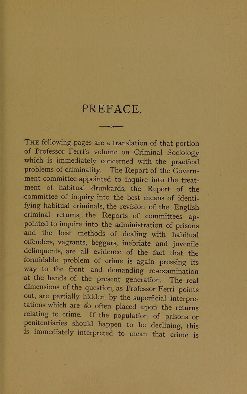 PREFACE. The following pages are a translation of that portion of Professor Ferri’s volume on Criminal Sociology which is immediately concerned with thè practical problems of criminality. The Report of thè Govern- ment committee appointed to inquire into thè treat- ment of habitual drunkards, thè Report of thè committee of inquiry into thè best means of identi- fying habitual criminals, thè revision of thè English criminal returns, thè Reports of committees ap- pointed to inquire into thè administration of prisons and thè best methods of dealing with habitual offenders, vagrants, beggars, inebriate and juvenile delinquents, are all evidence of thè fact that thc ibrmidable problem of crime is again pressing its way to thè front and demanding re-examination at thè hands of thè present generation. The reai dimensions of thè question, as Professor Ferri points out, are partially hidden by thè superficial interpre- tations which are so often placed upon thè returns reladng to^ crime. If thè population of prisons or penitentiaries should happen to be declining, this is immediately interpreted to mean that crime is