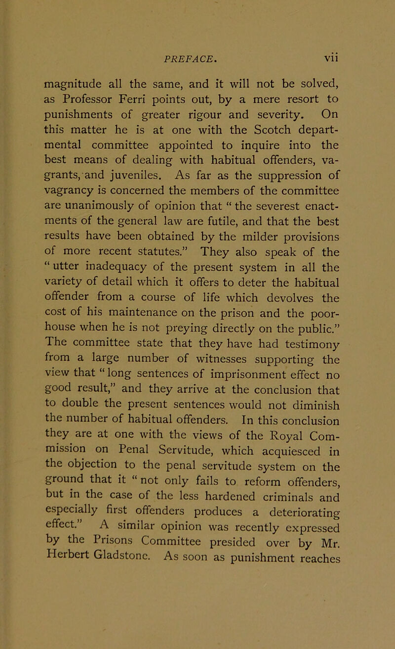 magnitude all thè same, and it will not be solved, as Professor Ferri points out, by a mere resort to punishments of greater rigour and severity. On this matter he is at one with thè Scotch depart- mental committee appointed to inquire into thè best means of dealing with habitual offenders, va- grants, and juveniles. As far as thè suppression of vagrancy is concerned thè members of thè committee are unanimously of opinion that “ thè severest enact- ments of thè generai law are futile, and that thè best results bave been obtained by thè milder provisions of more recent statutes.” They also speak of thè “ utter inadequacy of thè present System in all thè variety of detail which it offers to deter thè habitual offender from a course of life which devolves thè cost of his maintenance on thè prison and thè poor- house when he is not preying directly on thè public.” The committee state that they have had testimony from a large number of witnesses supporting thè view that “ long sentences of imprisonment efifect no good result,” and they arrive at thè conclusion that to doublé thè present sentences would not diminish thè number of habitual offenders. In this conclusion they are at one with thè views of thè Royal Com- mission on Penai Servitude, which acquiesced in thè objection to thè penai servitude System on thè ground that it “ not only fails to reform offenders, but in thè case of thè less hardened criminals and especially first offenders produces a deteriorating effect. A similar opinion was recently expressed by thè Prisons Committee presided over by Mr. Herbert Gladstonc. As soon as punishment reaches