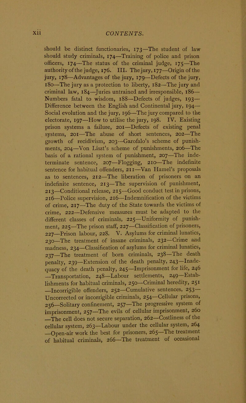 should be distinct functionaries, 173—The student of law should study criminals, 174—Training of police and prison officers, 174—The status of thè criminal judge, 175—The authorityofthejudge, 176. III. Thejury,i77—Originofthe jury, 178—Advantages of thè jury, 179—Defects of thè jury, 180—The jury as a protection to liberty, 182—The jury and criminal law, 184—Juries untrained and irresponsible, 186— Numbers fatai to wisdom, 188—Defects of judges, 193— Difference between thè English and Continental jury, 194— Social evolution and thè jury, 196—The jury compared to thè electorate, 197—How to utilise thè jury, 198. IV. Existing prison Systems a failure, 201—Defects of existing penai Systems, 201—The abuse of short sentences, 202—The growth of recidivism, 203—Garofalo’s scheme of punish- ments, 204—Von Liszt’s scheme of punishments, 206—The basis of a rational System of punishment, 207—The inde- terminate sentence, 207—Flogging, 210—The indefinite sentence for habitual offenders, 2II—Van Hamel’s proposals as to sentences, 212—The liberation of prisoners on an indefinite sentence, 213—The supervision of punishment, 213—Conditional release, 215—Good conduct test in prisons, 216—Police supervision, 216—Indemnification of thè victims of crime, 217—The duty of thè State towards thè victims of crime, 222—Defensive measures must be adapted to thè different classes of criminals, 225—Uniformity of punish- ment, 225—The prison staff, 227—Classification of prisoners, 227—Prison labour, 228. V. Asylums for criminal lunatics, 230—The treatment of insane criminals, 232—Crime and madness, 234—Classification of asylums for criminal lunatics, 237—The treatment of born criminals, 238—The death penalty, 239—Extension of thè death penalty, 243—Inade- quacy of thè death penalty, 245—Imprisonment for life, 246 —Transportation, 248—Labour settlements, 249—Estab- lishments for habitual criminals, 250—Criminal heredity, 251 —Incorrigible offenders, 252—Cumulative sentences, 253— Uncorrected or incorrigible criminals, 254—Cellular prisons, 256—Solitary confinement, 257—The progressive System of imprisonment, 257—The evils of cellular imprisonment, 260 The celi does not secure separation, 262—Costliness of thè cellular System, 263—Labour under thè cellular system, 264 —Open-air work thè best for prisoners, 265—The treatment of habitual criminals, 266—The treatment of occasionai