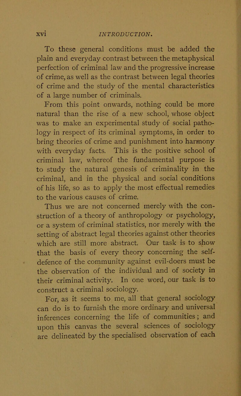 To these generai conditions must be added thè plain and everyday contrast between thè metaphysical perfection of criminal law and thè progressive increase of crime, as well as thè contrast between legai theories of crime and thè study of thè mental characteristics of a large number of criminals. From this point onwards, nothing could be more naturai than thè rise of a new school, whose object was to make an experimental study of social patho- logy in respect of its criminal symptoms, in order to bring theories of crime and punishment into harmony with everyday facts. This is thè positive school of criminal law, whereof thè fundamental purpose is to study thè naturai genesis of criminality in thè criminal, and in thè physical and social conditions of his life, so as to apply thè most effectual remedies to thè various causes of crime. Thus we are not concerned merely with thè con- struction of a theory of anthropology or psychology, or a System of criminal statistics, nor merely with thè setting of abstract legai theories against other theories which are stili more abstract. Our task is to show that thè basis of every theory concerning thè self- defence of thè community against evil-doers must be thè observation of thè individuai and of society in their criminal activity. In one word, our task is to construct a criminal sociology. For, as it seems to me, all that generai sociology can do is to furnish thè more ordinary and universal inferences concerning thè life of communities ; and upon this canvas thè several Sciences of sociology are delineated by thè specialised observation of each