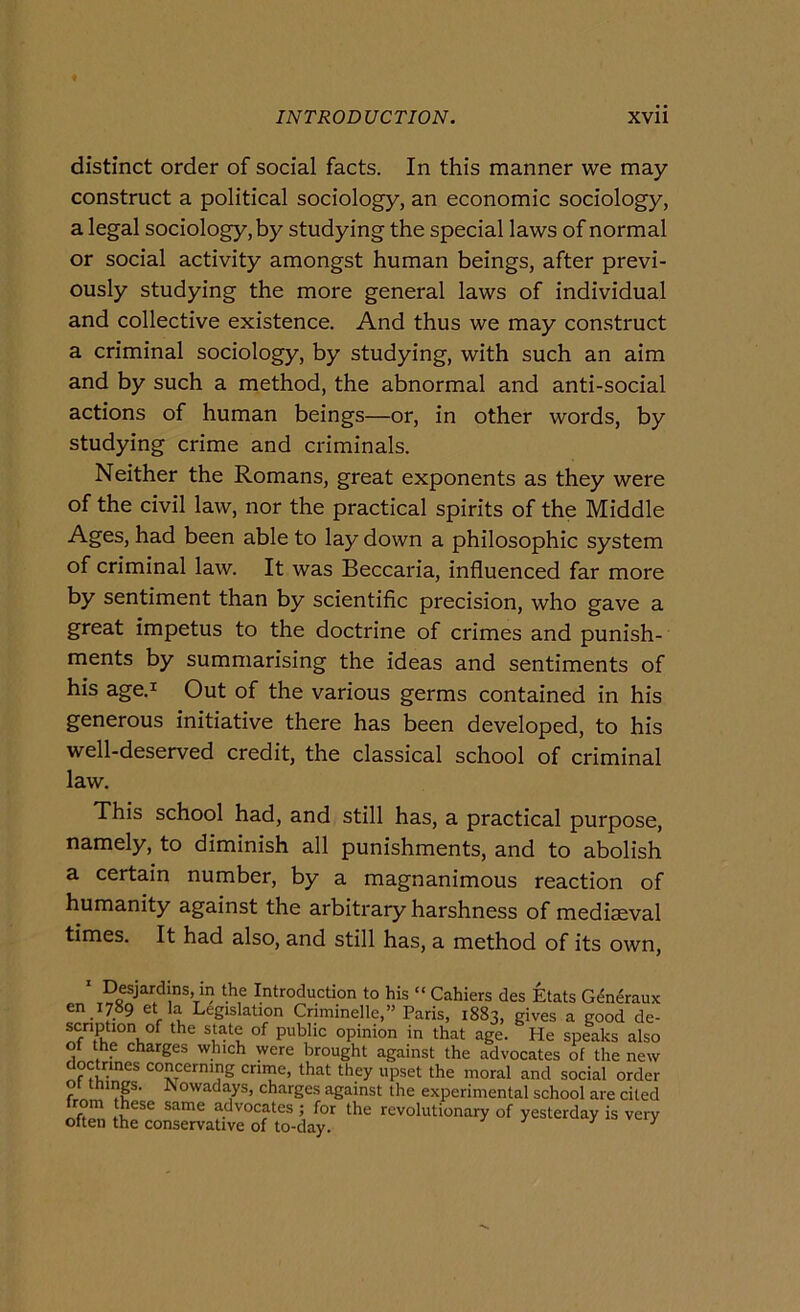 distinct order of social facts. In this manner we may construct a politicai sociology, an economie sociology, a legai sociology, by studying thè special laws of normal or social activity amongst human beings, after previ- ously studying thè more generai laws of individuai and collective existence. And thus we may construct a criminal sociology, by studying, with such an aim and by such a method, thè abnormal and anti-social actions of human beings—or, in other words, by studying crime and criminals. Neither thè Romans, great exponents as they were of thè civil law, nor thè practical spirits of thè Middle Ages, had been able to lay down a philosophic System of criminal law. It was Beccaria, influenced far more by sentiment than by scientific precision, who gave a great impetus to thè doctrine of crimes and punish- ments by summarising thè ideas and sentiments of his age.i Out of thè various germs contained in his generous initiative there has been developed, to his well-deserved credit, thè classical school of criminal law. This school had, and stili has, a practical purpose, namely, to diminish all punishments, and to abolish a certain number, by a magnanimous reaction of humanity against thè arbitrary harshness of mediaeval times. It had also, and stili has, a method of its own. Desjardins, m thè Introduction to his “ Cahiers des Etats Généraux en 1789 et la Legislation Criminelle,” Paris, 1883, gives a good de- scnption of thè state of public opinion in that age. He speaks also of thè charges which were brought against thè advocates of thè new doctrines concern.ng crune, that they upset thè moral and social order fi .P' owada^ys, charges against thè experimental school are cited om these same advocates ; for thè revolutionary of yesterday is verv often thè conservative of to-day. ^ ^