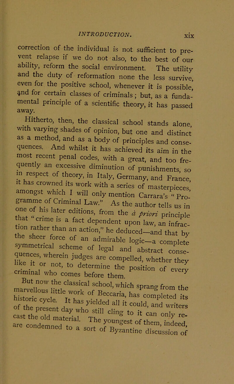 correction of thè individuai is not sufficient to pre- vent relapse if we do not also, to thè best of our ability, reform thè social environment. The utility and thè duty of reformation none thè less survive, even for thè positive school, whenever it is possible, ^nd for certain classes of criminals ; but, as a funda- mental principio of a scientific theory, it has passed away. Hitherto, then, thè classical school stands alone with varying shades of opinion, but one and distinct as a method, and as a body of principles and conse- quences. And whilst it has achieved its aim in thè most recent penai codes, with a great, and too fre- quently an excessive diminution of punishments. so in respect of theory, in Italy, Germany, and Franco, it has crowned its work with a series of masterpieces amongst which I will only mention Carrara’s “ Pro- gramme of Criminal Law.” As thè author tells us in one of his later editions, from thè ^ priori principio at crime IS a fact dependent upon law, an infrac- tion rather than an action,» he deduced-and that by svmmeT-  ^dmirable logic-a complete symmetncal scherno of legai and abstract conse- hkrr’or compened, whether they ike it or not, to determine thè position of everv criminal who comes before them. ^ But now thè classical school, which sprang from thè marveUous ittle work of Beccaria, has compteed te h s one cycle. It has yielded all it could, and writers cast thf ddn!atlT''Vhe‘ are condemnXol’ sort orB ^'1 IO a sort of Byzantine discussion of
