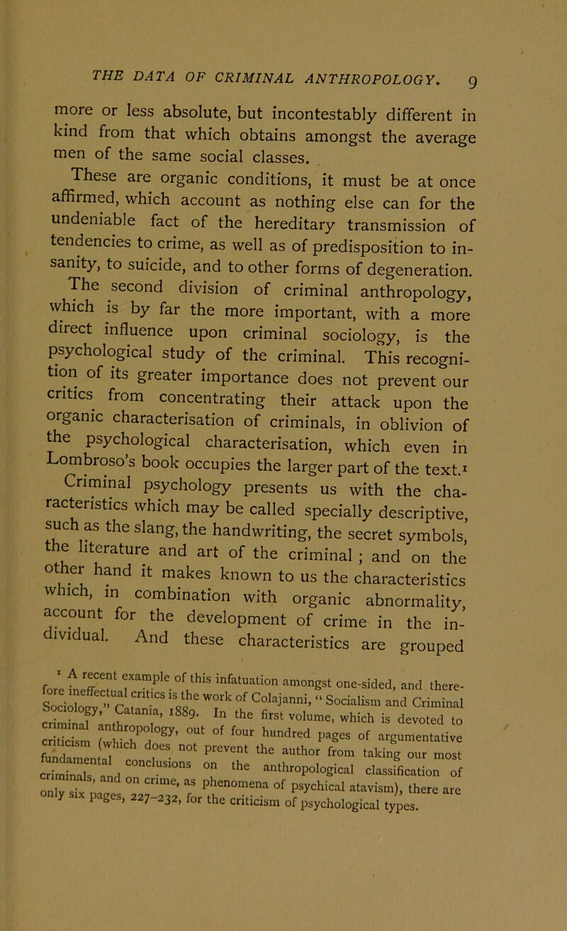 more or less absolute, but incontestably different in kind fiom that which obtains amongst thè average men of thè same social classes. These are organic conditions, it must be at once affirmed, which account as nothing else can for thè undeniable fact of thè hereditary transmission of tendencies to crime, as well as of predisposition to in- sanity, to suicide, and to other forms of degeneration. The second division of criminal anthropology, which is by far thè more important, with a more direct influence upon criminal sociology, is thè psychological study of thè criminal. This recogni- tion of its greater importance does not prevent our critics^ from concentrating their attack upon thè organic characterisation of criminals, in oblivion of thè psychological characterisation, which even in Lombroso’s hook occupies thè larger part of thè text.^ Criminal psychology presents us with thè cha- racteristics which may be called specially descriptive, such as thè slang, thè handwriting, thè secret symbols, thè hterature and art of thè criminal ; and on thè o ber hand it makes known to us thè characteristics which, in combination with organic abnormality, account for thè development of crime in thè in- dividuai. And these characteristics are grouped ' A recent example of this infatuation amongst one-sided, and there- criminT’ T’ is devoted to SS Shtr argumentative cSnT aLr T ‘^'^‘hropological classifieation of onlTsTx S r P^ychical atavism), there are y P g , 227 232, for thè cnticism of psychological types.