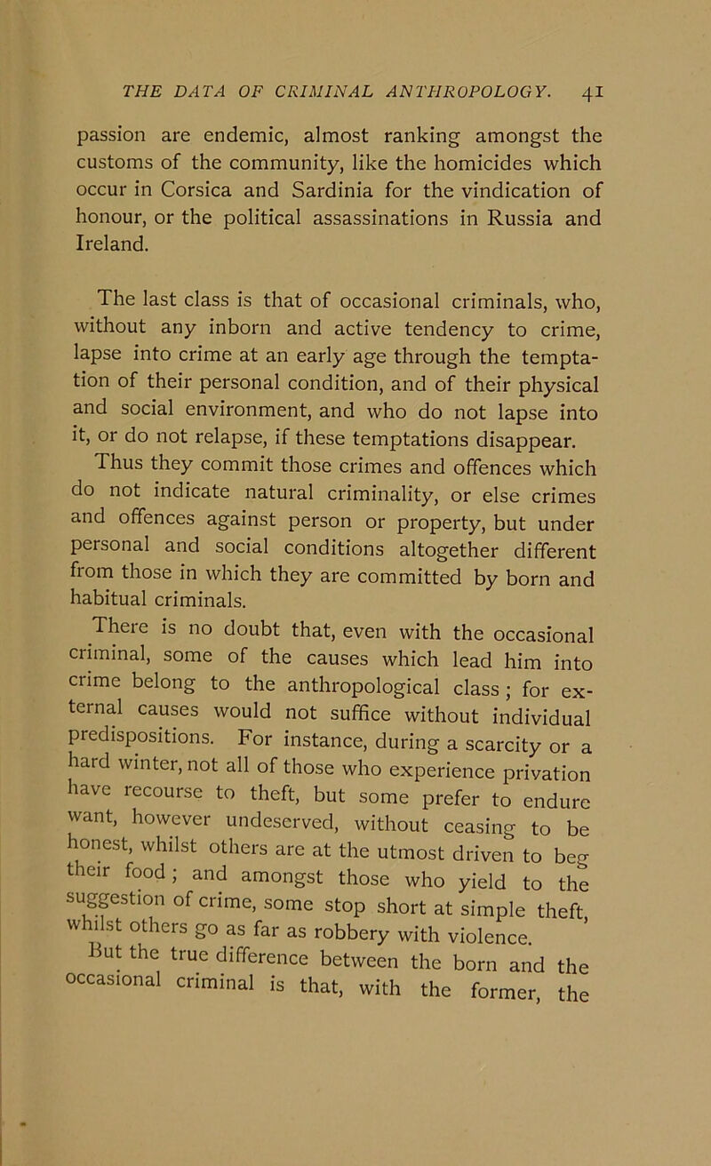 passion are endemie, almost ranking amongst thè customs of thè community, like thè homicides which occur in Corsica and Sardinia for thè vindication of honour, or thè politicai assassinations in Russia and Ireland. The last class is that of occasionai criminals, who, without any inborn and active tendency to crime, lapse into crime at an early age through thè tempta- tion of their personal condition, and of their physical and social environment, and who do not lapse into it, or do not relapse, if these temptations disappear. Thus they commit those crimes and offences which do not indicate naturai criminality, or else crimes and offences against person or property, but under personal and social conditions altogether dififerent from those in which they are committed by born and habitual criminals. There is no doubt that, even with thè occasionai criminal, some of thè causes which lead him into crime belong to thè anthropological class ; for ex- ternal causes would not suffice without individuai predispositions. For instance, during a scarcity or a hard winter, not all of those who experience privation bave recourse to theft, but some prefer to enduro want, however undeserved, without ceasing to be honest, whilst others are at thè utmost driven to beg their food; and amongst those who yield to thè sugpstion of crime, some stop short at simple theft w 1 st others go as far as robbery with violence. ut thè true difference between thè born and thè occasionai criminal is that, with thè former, thè