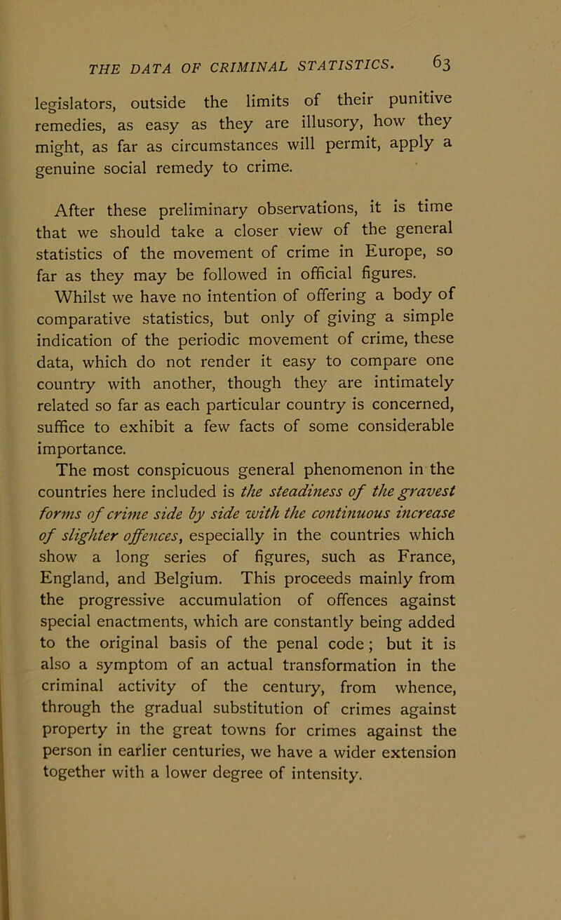 legislators, outside thè limits of their punitive remedies, as easy as they are illusory, how they might, as far as circumstances will permit, apply a genuine social remedy to crime. After these preliminary observations, it is time that we should take a closer view of thè generai statistics of thè movement of crime in Europe, so far as they may he followed in officiai figures, Whilst we bave no intention of offering a body of comparative statistics, but only of giving a simple indication of thè periodic movement of crime, these data, which do not render it easy to compare one country with another, though they are intimately related so far as each particular country is concerned, suffice to exhibit a few facts of some considerable importance. The most conspicuous generai phenomenon in thè countries here included is thè steadiness of thè gravest forms of crime side by side with thè continuous increase of slighter ojfences, especially in thè countries which show a long series of figures, such as France, England, and Belgium. This proceeds mainly from thè progressive accumulation of offences against special enactments, which are constantly being added to thè originai basis of thè penai code ; but it is also a symptom of an actual transformation in thè criminal activity of thè century, from whence, through thè graduai substitution of crimes against property in thè great towns for crimes against thè person in earlier centuries, we have a wider extension together with a lower degree of intensity.