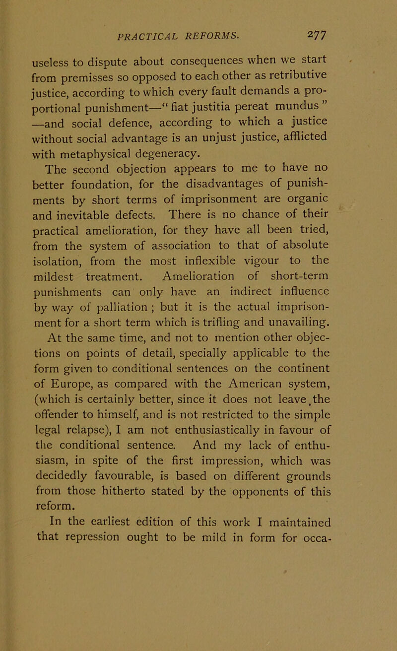 useless to dispute about consequences when we start from premisses so opposed to each other as retributive justice, according to which every fault demands a pro- portional punishment—“ fiat justitia pereat mundus ” —and social defence, according to which a justice without social advantage is an unjust justice, afflicted with metaphysical degeneracy. The second objection appears to me to have no better foundation, for thè disadvantages of punish- ments by short terms of imprisonment are organic and inevitable defects. There is no chance of their practical amelioration, for they have all been tried, from thè System of association to that of absolute isolation, from thè most inflexible vigour to thè mildest treatment. Amelioration of short-term punishments can only have an indirect influence by way of palliation ; but it is thè actual imprison- ment for a short term which is trifling and unavailing. At thè same time, and not to mention other objec- tions on points of detail, specially applicable to thè form given to conditional sentences on thè continent of Europe, as compared with thè American System, (which is certainly better, since it does not leave,the offender to himself, and is not restricted to thè simple legai relapse), I am not enthusiastically in favour of thè conditional sentence. And my lack of enthu- siasm, in spite of thè first impression, which was decidedly favourable, is based on different grounds from those hitherto stated by thè opponents of this re form. In thè carliest edition of this work I maintained that repression ought to be mild in form for occa-