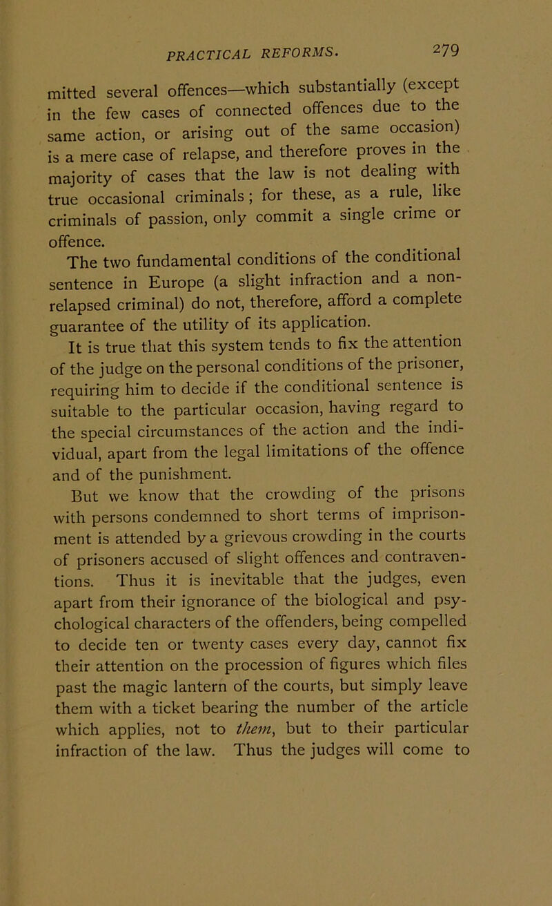 mitted several offences—which substantially (except in thè few cases of connected offences due to thè same action, or arising out of thè same occasion) is a mere case of relapse, and therefore proves in thè majority of cases that thè law is not dealing with true occasionai criminals ; for these, as a rule, like criminals of passion, only commit a single crime or offence. The two fundamental conditions of thè conditional sentence in Europe (a slight infraction and a non- relapsed criminal) do not, therefore, afford a complete guarantee of thè utility of its application. It is true that this System tends to fix thè attention of thè judge on thè personal conditions of thè prisoner, requiring him to decide if thè conditional sentence is suitable to thè particular occasion, having regard to thè special circumstanccs of thè action and thè indi- viduai, apart from thè legai limitations of thè offence and of thè punishment. But we know that thè crowding of thè prisons with persons condemned to short terms of imprison- ment is attended by a grievous crowding in thè courts of prisoners accused of slight offences and contraven- tions. Thus it is inevitable that thè judges, even apart from their ignorance of thè biological and psy- chological characters of thè offenders, being compelled to decide ten or twenty cases every day, cannot fix their attention on thè procession of figures which files past thè magic lantern of thè courts, but simply leave them with a ticket hearing thè number of thè article which applies, not to them, but to their particular infraction of thè law. Thus thè judges will come to