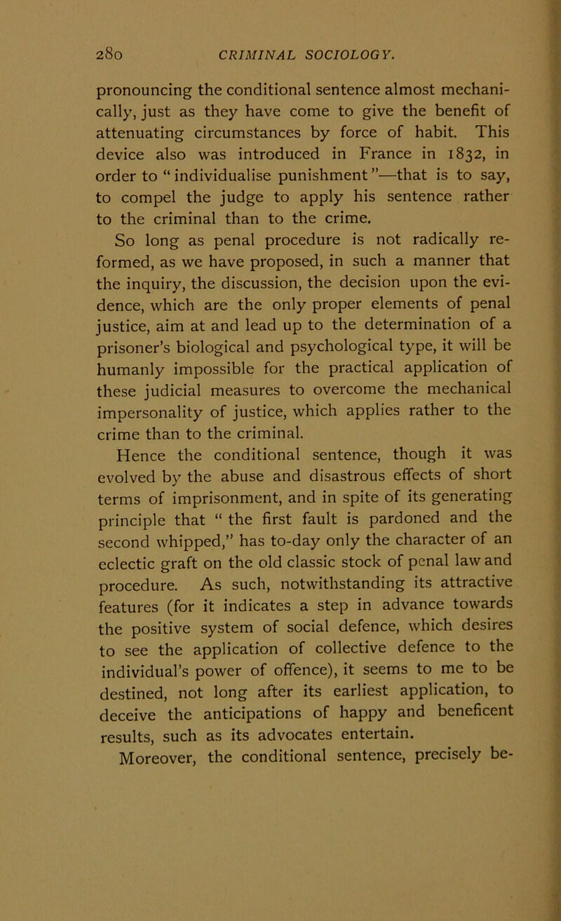 pronouncing thè conditional sentence almost mechani- cally, just as they bave come to give thè benefit of attenuating circumstances by force of habit. This device also was introduced in France in 1832, in order to “ individuaiise punishment”—that is to say, to compel thè judge to apply his sentence rather to thè criminal than to thè crime. So long as penai procedure is not radically re- formed, as we bave proposed, in such a manner that thè inquiry, thè discussion, thè decision upon thè evi- dence, which are thè only proper elements of penai justice, aim at and lead up to thè determination of a prisoner’s biological and psychological type, it will be humanly impossible for thè practical application of these judicial measures to overcome thè mechanical impersonality of justice, which applies rather to thè crime than to thè criminal. Hence thè conditional sentence, though it was evolved by thè abuse and disastrous effects of short terms of imprisonment, and in spite of its generating principio that “ thè first fault is pardoned and thè second whipped,” has to-day only thè character of an eclectic graft on thè old classic stock of penai law and procedure. As such, notwithstanding its attractive features (for it indicates a step in advance towards thè positive System of social defence, which desires to see thè application of collective defence to thè individual’s power of offence), it seems to me to be destined, not long after its earliest application, to deceive thè anticipations of happy and beneficent results, such as its advocates entertain. Moreover, thè conditional sentence, precisely be-