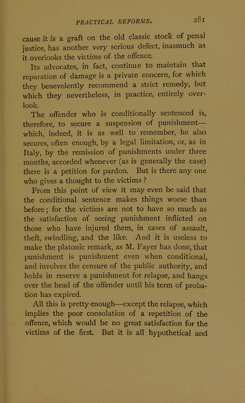 cause it is a graft on thè old classic stock of penai justice, has another very serious defect, inasmuch as it overlooks thè victims of thè ofifence. Its advocates, in fact, continue to maintain that reparation of damage is a private concern, for which they benevolently recommend a strict remedy, but which they nevertheless, in practice, entirely over- look. The offender who is conditionally sentenced is, therefore, to secure a suspension of punishment— which, indeed, it is as well to remember, he also secures, often enough, by a legai limitation, or, as in Italy, by thè remission of punishments under three months, accorded whenever (as is generally thè case) there is a petition for pardon. But is there any one who gives a thought to thè victims From this point of view it may even be said that thè conditional sentence makes things worse than before ; for thè victims are not to have so much as thè satisfaction of seeing punishment inflicted on those who have injured them, in cases of assault, theft, swindling, and thè like. And it is useless to make thè platonic remark, as M. Fayer has done, that punishment is punishment even when conditional, and involves thè censure of thè public authority, and holds in reserve a punishment for relapse, and hangs over thè head of thè offender until his term of proba- tion has expired. All this is pretty enough—except thè relapse, which implies thè poor consolation of a repetition of thè offence, which would be no great satisfaction for thè victims of thè first. But it is all hypothetical and