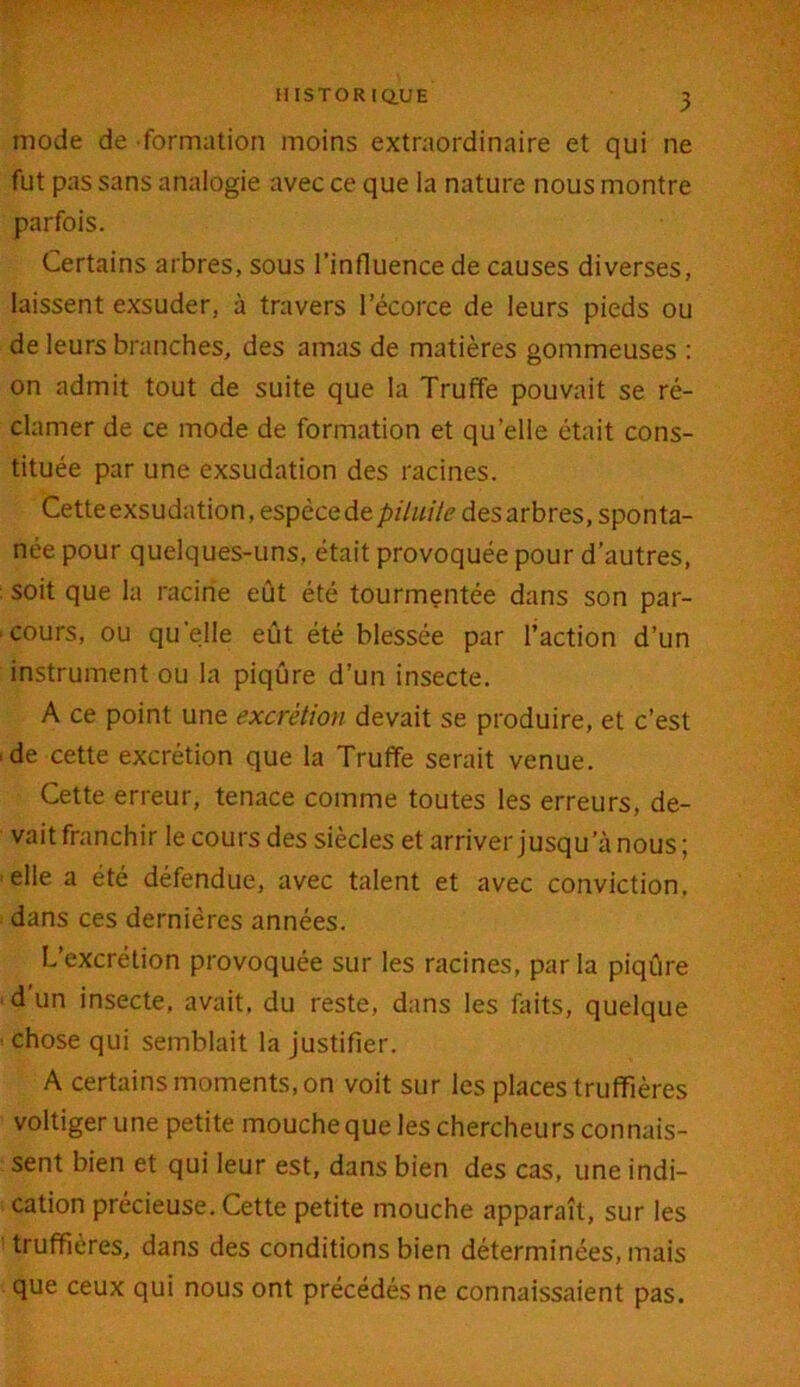 mode de formation moins extraordinaire et qui ne fut pas sans analogie avec ce que la nature nous montre parfois. Certains arbres, sous l’influence de causes diverses, laissent exsuder, à travers l’écorce de leurs pieds ou de leurs branches, des amas de matières gommeuses : on admit tout de suite que la Truffe pouvait se ré- clamer de ce mode de formation et qu’elle était cons- tituée par une exsudation des racines. Cette exsudation, espèce de piluile des arbres, sponta- née pour quelques-uns, était provoquée pour d’autres, : soit que la racine eût été tourmentée dans son par- cours, ou qu’elle eût été blessée par l’action d’un instrument ou la piqûre d’un insecte. A ce point une excrétion devait se produire, et c’est ■ de cette excrétion que la Truffe serait venue. Cette erreur, tenace comme toutes les erreurs, de- vait franchir le cours des siècles et arriver jusqu’à nous; elle a été défendue, avec talent et avec conviction, dans ces dernières années. L’excrétion provoquée sur les racines, parla piqûre d un insecte, avait, du reste, dans les faits, quelque chose qui semblait la justifier. A certains moments, on voit sur les places truffières voltiger une petite mouche que les chercheurs connais- sent bien et qui leur est, dans bien des cas, une indi- cation précieuse. Cette petite mouche apparaît, sur les truffières, dans des conditions bien déterminées, mais que ceux qui nous ont précédés ne connaissaient pas.