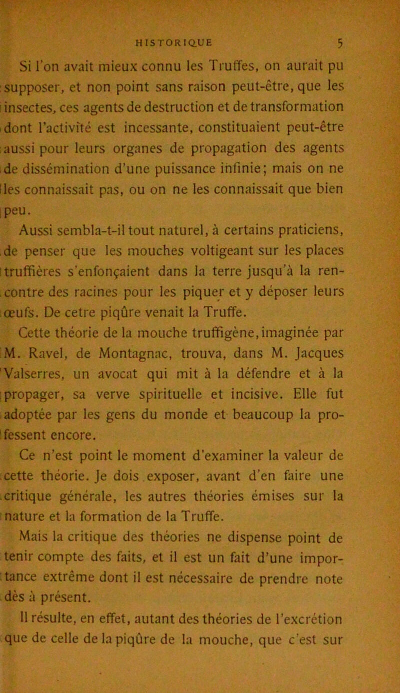 Si l’on avait mieux connu les Truffes, on aurait pu supposer, et non point sans raison peut-être, que les i insectes, ces agents de destruction et de transformation dont l’activité est incessante, constituaient peut-être aussi pour leurs organes de propagation des agents ■ de dissémination d’une puissance infinie; mais on ne Iles connaissait pas, ou on ne les connaissait que bien ipeu. Aussi sembla-t-il tout naturel, à certains praticiens, .de penser que les mouches voltigeant sur les places truffières s’enfonçaient dans la terre jusqu a la ren- contre des racines pour les piquer et y déposer leurs .œufs. De cetre piqûre venait la Truffe. Cette théorie de la mouche truffîgène, imaginée par M. Ravel, de Montagnac, trouva, dans M. Jacques 'Valserres, un avocat qui mit à la défendre et à la : propager, sa verve spirituelle et incisive. Elle fut adoptée par les gens du monde et beaucoup la pro- fessent encore. Ce n’est point le moment d’examiner la valeur de cette théorie. Je dois exposer, avant d’en faire une critique générale, les autres théories émises sur la nature et la formation de la Truffe. Mais la critique des théories ne dispense point de tenir compte des faits, et il est un fait d’une impor- tance extrême dont il est nécessaire de prendre note dès à présent. Il résulte, en effet, autant des théories de l’excrétion que de celle de la piqûre de la mouche, que c’est sur