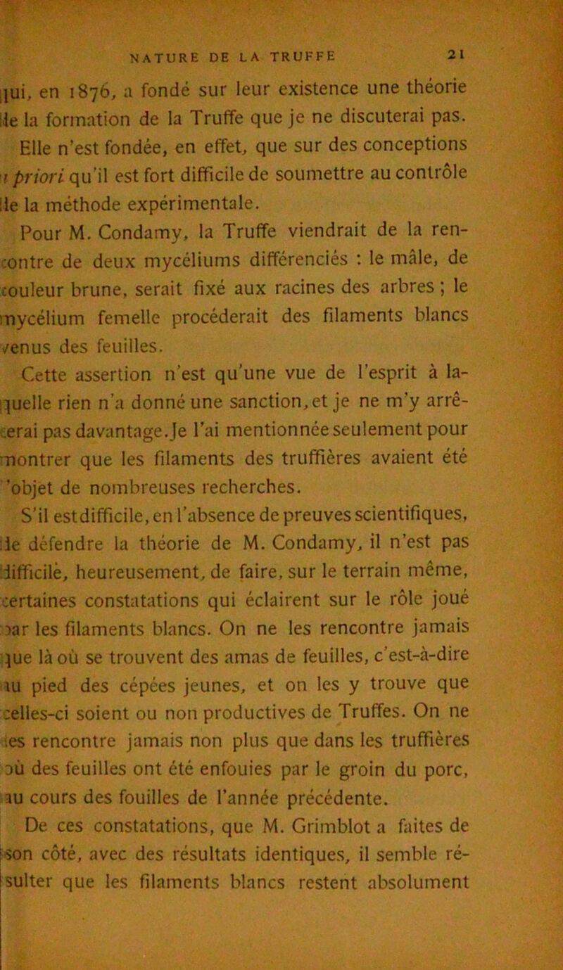 qui, en 1876, a fondé sur leur existence une théorie lie la formation de la Truffe que je ne discuterai pas. Elle n’est fondée, en effet, que sur des conceptions 1 priori qu’il est fort difficile de soumettre au contrôle de la méthode expérimentale. Pour M. Condamy, la Truffe viendrait de la ren- contre de deux mycéliums différenciés : le mâle, de couleur brune, serait fixé aux racines des arbres ; le mycélium femelle procéderait des filaments blancs /enus des feuilles. Cette assertion n’est qu’une vue de l’esprit à la- quelle rien n’a donné une sanction, et je ne m’y arrê- terai pas davantage.Je l’ai mentionnée seulement pour montrer que les filaments des truffières avaient été ‘objet de nombreuses recherches. S’il estdifficile, en l’absence de preuves scientifiques, :1e défendre la théorie de M. Condamy, il n’est pas difficile, heureusement, de faire, sur le terrain même, ■certaines constatations qui éclairent sur le rôle joué car les filaments blancs. On ne les rencontre jamais jue là où se trouvent des amas de feuilles, c’est-à-dire lu pied des cépées jeunes, et on les y trouve que celles-ci soient ou non productives de Truffes. On ne tes rencontre jamais non plus que dans les truffières où des feuilles ont été enfouies par le groin du porc, au cours des fouilles de l’année précédente. De ces constatations, que M. Grimblot a faites de son côté, avec des résultats identiques, il semble ré- sulter que les filaments blancs restent absolument