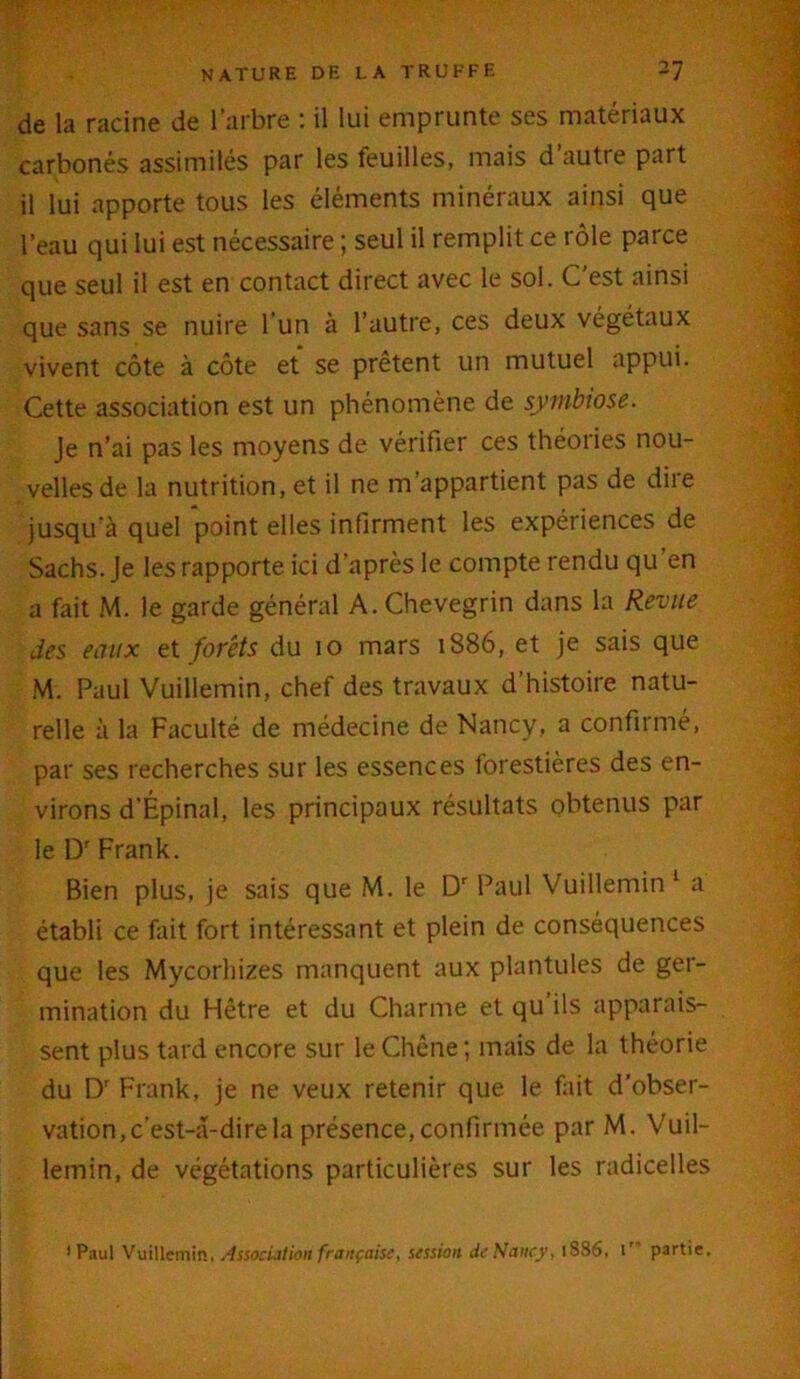 de la racine de l’arbre : il lui emprunte ses matériaux carbonés assimilés par les feuilles, mais d’autre part il lui apporte tous les éléments minéraux ainsi que l’eau qui lui est nécessaire ; seul il remplit ce rôle parce que seul il est en contact direct avec le sol. C’est ainsi que sans se nuire l’un à l’autre, ces deux végétaux vivent côte à côte et se prêtent un mutuel appui. Cette association est un phénomène de symbiose. Je n’ai pas les moyens de vérifier ces théories nou- velles de la nutrition, et il ne m’appartient pas de dire jusqu à quel point elles infirment les expériences de Sachs. Je les rapporte ici d’après le compte rendu qu’en a fait M. le garde général A. Chevegrin dans la Revue des eaux et forêts du 10 mars 1886, et je sais que M. Paul Vuillemin, chef des travaux d’histoire natu- relle à la Faculté de médecine de Nancy, a confirmé, par ses recherches sur les essences forestières des en- virons d’Épinal, les principaux résultats obtenus par le Dr Frank. Bien plus, je sais que M. le Dr Paul Vuillemin 1 a établi ce fait fort intéressant et plein de conséquences que les Mycorhizes manquent aux plantules de ger- mination du Hêtre et du Charme et qu’ils apparais- sent plus tard encore sur le Chcne ; mais de la théorie du Dr Frank, je ne veux retenir que le fait d’obser- vation, c’est-a-direla présence,confirmée par M. Vuil- lemin, de végétations particulières sur les radicelles ’ Paul Vuillemin, Association française, session dr Nancy. 1886, ir partie.