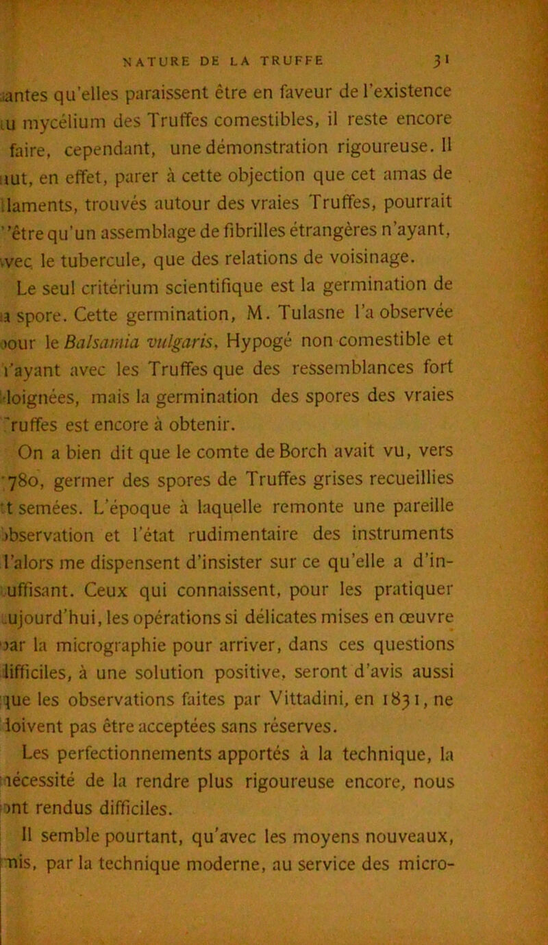 mantes qu’elles paraissent être en faveur de l’existence ■ u mycélium des Truffes comestibles, il reste encore faire, cependant, une démonstration rigoureuse.il uut, en effet, parer à cette objection que cet amas de daments, trouvés autour des vraies Truffes, pourrait ”être qu'un assemblage de fibrilles étrangères n’ayant, weç le tubercule, que des relations de voisinage. Le seul critérium scientifique est la germination de -a spore. Cette germination, M. Tulasne l’a observée tour 1 zBalsamia vulgaris, Hypogé non comestible et Tayant avec les Truffes que des ressemblances fort •loignées, mais la germination des spores des vraies ’ruffes est encore à obtenir. On a bien dit que le comte de Borch avait vu, vers 780, germer des spores de Truffes grises recueillies t semées. L’époque à laquelle remonte une pareille Observation et l’état rudimentaire des instruments l’alors me dispensent d’insister sur ce quelle a d’in- uffisant. Ceux qui connaissent, pour les pratiquer ujourd’hui, les opérations si délicates mises en œuvre oar la micrographie pour arriver, dans ces questions lifficiles, à une solution positive, seront d’avis aussi que les observations faites par Vittadini, en 1831, ne loivent pas être acceptées sans réserves. Les perfectionnements apportés à la technique, la nécessité de la rendre plus rigoureuse encore, nous ont rendus difficiles. 11 semble pourtant, qu’avec les moyens nouveaux, mis, par la technique moderne, au service des micro-