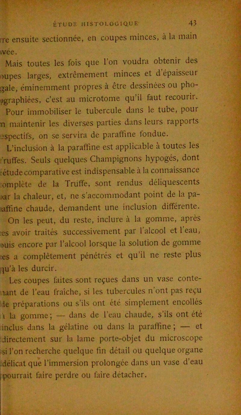 * rre ensuite sectionnée, en coupes minces, à la main ;vée. Mais toutes les fois que 1 on voudra obtenir des oupes larges, extrêmement minces et d épaisseui gale, éminemment propres à être dessinées ou pho- tographiées, c’est au microtome qu’il faut recourir. Pour immobiliser le tubercule dans le tube, poui n maintenir les diverses parties dans leurs i apports espectifs, on se servira de paraffine fondue. L’inclusion à la paraffine est applicable a toutes les ruffes. Seuls quelques Champignons hypogés, dont eétude comparative est indispensable à la connaissance empiète de la Truffe, sont rendus déliquescents •ar la chaleur, et, ne s’accommodant point de la pa- saffirîe chaude, demandent une inclusion différente. On les peut, du reste, inclure à la gomme, après es avoir traités successivement par l’alcool et l’eau, >uis encore par l’alcool lorsque la solution de gomme es a complètement pénétrés et qu'il ne reste plus qu’à les durcir. Les coupes faites sont reçues dans un vase conte- nant de l’eau fraîche, si les tubercules n ont pas reçu le préparations ou s ils ont été simplement encollés i la gomme ; — dans de l’eau chaude, s’ils ont été inclus dans la gélatine ou dans la paraffine ; — et directement sur la lame porte-objet du microscope si l’on recherche quelque fin détail ou quelque organe délicat que l’immersion prolongée dans un vase d’eau pourrait faire perdre ou faire détacher.