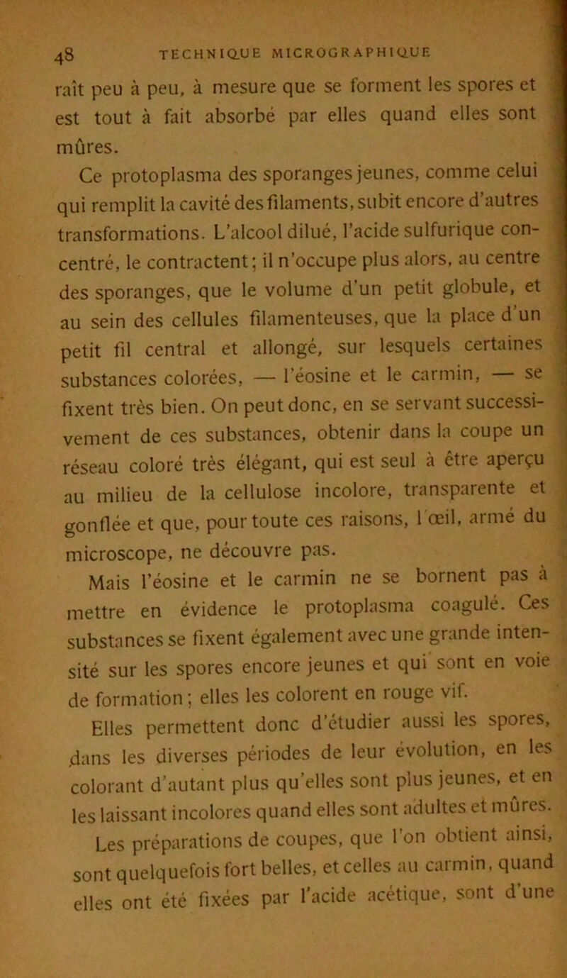 raît peu à peu, à mesure que se forment les spores et est tout à fait absorbé par elles quand elles sont mûres. Ce protoplasma des sporanges jeunes, comme celui qui remplit la cavité des filaments, subit encore d’autres transformations. L’alcool dilué, l’acide sulfurique con- centré, le contractent; il n’occupe plus alors, au centre des sporanges, que le volume d’un petit globule, et au sein des cellules filamenteuses, que la place d’un petit fil central et allongé, sur lesquels certaines substances colorées, — 1 éosine et le carmin, se fixent très bien. On peutdonc, en se servant successi- vement de ces substances, obtenir dans la coupe un réseau coloré très élégant, qui est seul à être aperçu au milieu de la cellulose incolore, transparente et gonflée et que, pour toute ces raisons, 1 œil, armé du microscope, ne découvre pas. Mais l’éosine et le carmin ne se bornent pas à mettre en évidence le protoplasma coagulé. Ces substances se fixent également avec une grande inten- sité sur les spores encore jeunes et qui sont en voie de formation; elles les colorent en îouge vif. Elles permettent donc d’étudier aussi les spores, dans les diverses périodes de leur évolution, en les colorant d’autant plus qu elles sont plus jeunes, et en les laissant incolores quand elles sont adultes et mûres. Les préparations de coupes, que l’on obtient ainsi, sont quelquefois fort belles, et celles au carmin, quand elles ont été fixées par l’acide acétique, sont d une