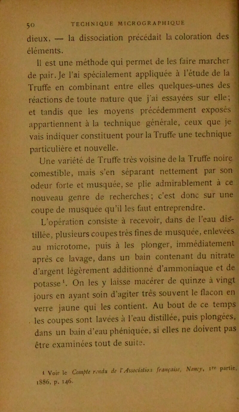 5° dieux, — la dissociation précédait la coloration des ; éléments. 11 est une méthode qui permet de les faire marcher de pair. Je l’ai spécialement appliquée à l'étude de la Truffe en combinant entre elles quelques-unes des réactions de toute nature que j'ai essayées sur elle; et tandis que les moyens précédemment exposés appartiennent à la technique générale, ceux que je vais indiquer constituent pour la Truffe une technique particulière et nouvelle. Une variété de Truffe très voisine de la Truffe noire comestible, mais s’en séparant nettement par son odeur forte et musquée, se plie admirablement à ce nouveau genre de recherches; c’est donc sur une coupe de musquée qu’il les faut entreprendre. L’opération consiste à recevoir, dans de l’eau dis- tillée, plusieurs coupes très fines de musquée, enlevées au microtome, puis à les plonger, immédiatement après ce lavage, dans un bain contenant du nitrate d’argent légèrement additionné d ammoniaque et de potasse'. On les y laisse macérer de quinze à vingt jours en ayant soin d’agiter très souvent le flacon en verre jaune qui les contient. Au bout de ce temps . les coupes sont lavées a 1 eau distillée, puis plongées, dans un bain d’eau phéniquée, si elles ne doivent pas être examinées tout de suite. 1 Voir le Compte rendu de l'Association française, Nancy, 1 r,‘ P^ie, 1886, p. I46-