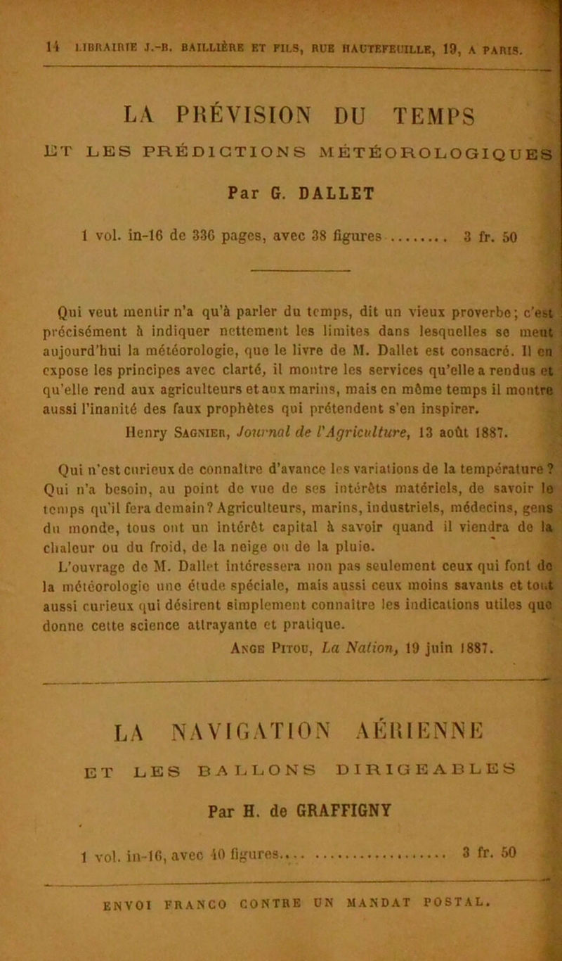 LA PRÉVISION DU TEMPS ET LES PRÉDICTIONS MÉTÉOROLOGIQUES Par G. DALLET 1 vol. in-16 de 33G pages, avec 38 figures 3 fr. 50 Qui veut mentir n’a qu’à parler du temps, dit un vieux proverbe; c’est précisément à indiquer nettement les limites dans lesquelles se meut aujourd’hui la météorologie, quo le livre de RI. Dallct est consacré. Il en expose les principes avec clarté, il montre les services qu’elle a rendus et qu’elle rend aux agriculteurs et aux marins, mais en môme temps il montre aussi l’inanité des faux prophètes qui prétendent s’en inspirer. Henry Sagnier, Journal de l'Agriculture, 13 août 1887. Qui n’est curieux de connaître d’avance les variations de la température ? Qui n’a besoin, au point de vue de ses intérêts matériels, de savoir le temps qu’il fera demain? Agriculteurs, marins, industriels, médecins, gens du monde, tous ont un intérêt capital à savoir quand il viendra do la chaleur ou du froid, de la neige ou de la pluie. L’ouvrage de M. Dallct intéressera non pas seulement ceux qui font do la météorologie une étude spéciale, mais aussi ceux moins savants et tout aussi curieux qui désirent simplement connaître les indications utiles quo donne cette science attrayante et pratique. Ange Pitou, La Nation, 19 juin 1887. L A N A VIG A T10 N A ÉIU E N NI’] ET LES BALLONS DIRIGEABLES Par H. de GRAFFIGNY 1 vol. in-16, avec 10 figures 3 fr. 50