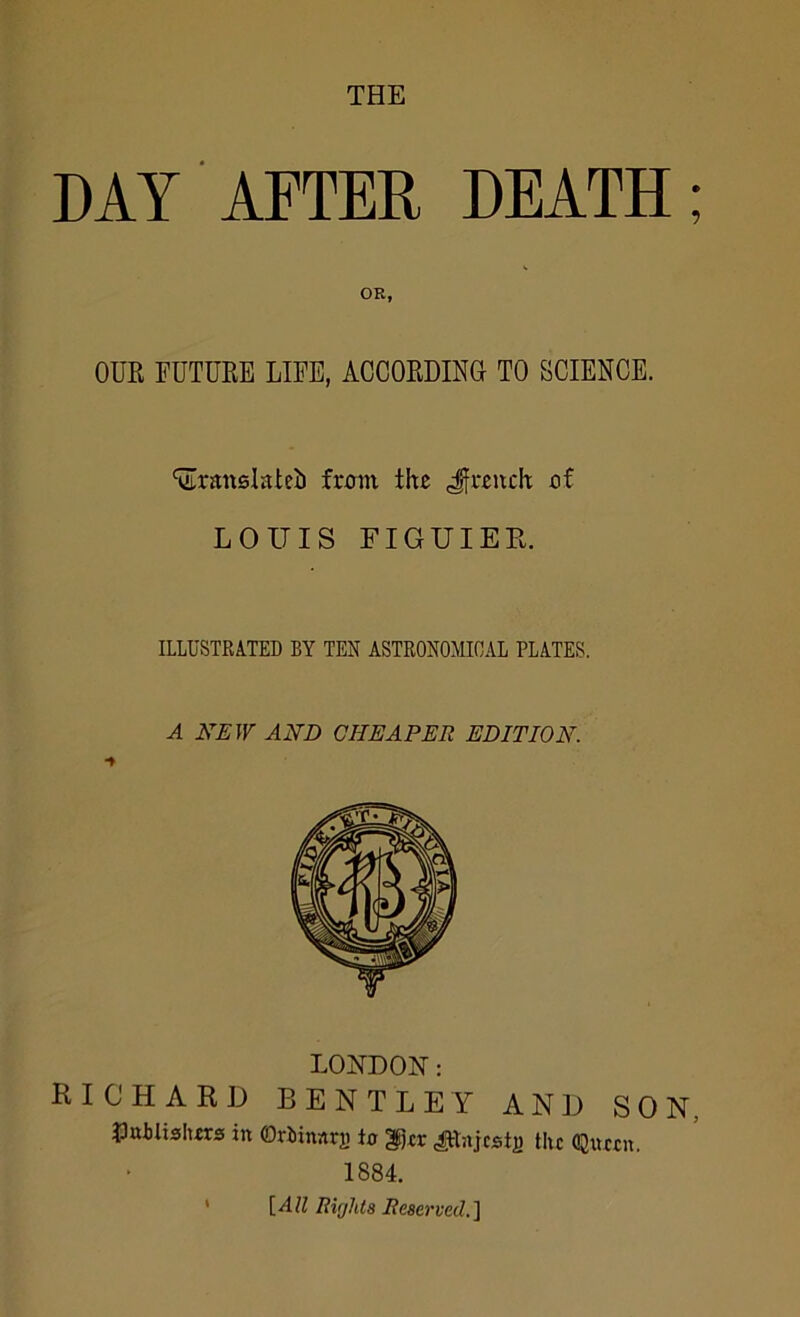 THE DAT AFTER DEATH; OR, OUR FUTURE LIFE, ACCORDING TO SCIENCE. ^ranslateb from the Jfreuck of LOUIS FIGUIER. ILLUSTRATED BY TEN ASTRONOMICAL PLATES. A NEW AND CHEAPER EDITION. L02ID0N: RICHARD BENTLEY AND SON, Jlttilishrrs in OrJJinnrji to ^tr ^lajcst^ the Qtictn. 1884. ' {All Rifjhta Reserved.1