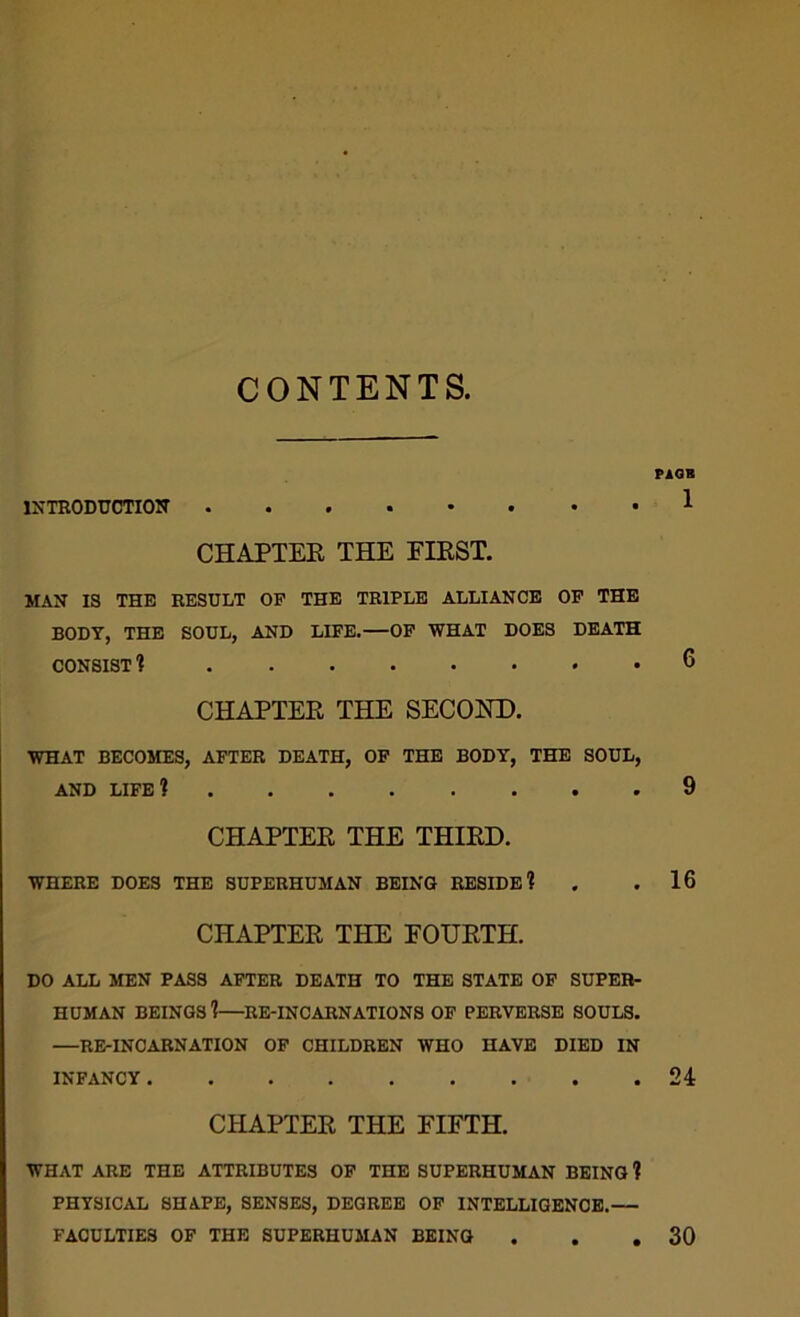 CONTENTS, IXTRODUCTIOW CHAPTER THE FIRST. MAN IS THE RESULT OP THE TRIPLE ALLIANCE OP THE BODY, THE SOUL, AND LIPE.—OP WHAT DOES DEATH CONSIST 1 CHAPTER THE SECOND. WHAT BECOMES, AFTER DEATH, OP THE BODY, THE SOUL, AND LIFE 1 CHAPTER THE THIRD. WHERE DOES THE SUPERHUMAN BEING RESIDE? CHAPTER THE FOURTH. DO ALL MEN PASS AFTER DEATH TO THE STATE OF SUPER- HUMAN BEINGS 1—RE-INCARNATIONS OF PERVERSE SOULS. —RE-INCARNATION OP CHILDREN WHO HAVE DIED IN INFANCY CHAPTER THE FIFTH. WHAT ARE THE ATTRIBUTES OP THE SUPERHUMAN BEING ? PHYSICAL SHAPE, SENSES, DEGREE OP INTELLIGENCE.— FACULTIES OF THE SUPERHUMAN BEING . . ,