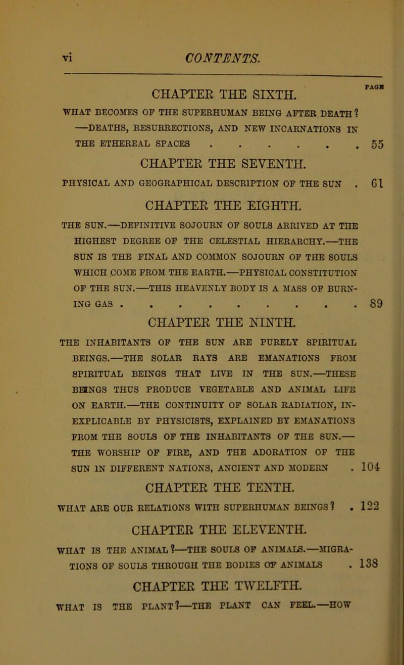 CHAPTEE THE SIXTH. WHAT BECOMES OF THE SUPERHUMAN BEING AFTER DEATH % —DEATHS, RESURRECTIONS, AND NEW INCARNATIONS IN THE ETHEREAL SPACES CHAPTEE THE SEVENTH. PHYSICAL AND GEOGRAPHICAL DESCRIPTION OP THE SDN . CHAPTEE THE EIGHTH. THE SUN.—DEFINITIVE SOJOURN OF SOULS ARRIVED AT THE HIGHEST DEGREE OP THE CELESTIAL HIERARCHY.—THE SDN IS THE FINAL AND COMMON SOJOURN OP THE SOULS WHICH COME FROM THE EARTH.—PHYSICAL CONSTITUTION OP THE SUN.—THIS HEAVENLY BODY IS A MASS OP BURN- ING GAS CHAPTEE THE NINTH. THE INHABITANTS OP THE SUN ARE PURELY SPIRITUAL BEINGS.—THE SOLAR RAYS ARE EMANATIONS FROM SPIRITUAL BEINGS THAT LIVE IN THE SUN.—THESE BUNGS THUS PRODUCE VEGETABLE AND ANIMAL LIFE ON EARTH.—THE CONTINUITY OP SOLAR RADIATION, IN- EXPLICABLE BY PHYSICISTS, EXPLAINED BY EMANATIONS FROM THE SOULS OF THE INHABITANTS OP THE SDN.— THE WORSHIP OP FIRE, AND THE ADORATION OP THE SUN IN DIFFERENT NATIONS, ANCIENT AND MODERN CHAPTER THE TENTH. WHAT ARE OUR RELATIONS WITH SUPERHUMAN BEINGS 1 CHAPTER THE ELEVENTH. WHAT IS THE ANIMAL?—THE SOULS OP ANIMALS.—MIGRA- TIONS OF SOULS THROUGH THE BODIES OP ANIMALS CHAPTER THE TWELFTH. WHAT IS THE PLANT?—THE PLANT CAN FEEL.—HOW PAOB 55 61 89 104 122 138