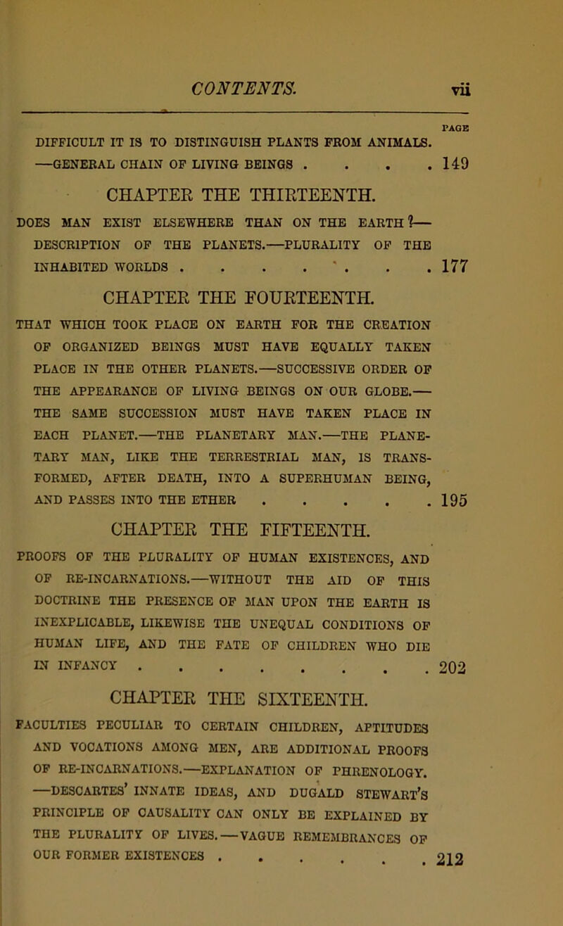 PAGE DIFFICULT IT IS TO DISTINGUISH PLANTS FROM ANIMALS. —GENERAL CHAIN OF LIVING BEINGS . . . .149 CHAPTER THE THIRTEENTH. DOES MAN EXIST ELSEWHERE THAN ON THE EARTH?— DESCRIPTION OP THE PLANETS.—PLURALITY OP THE INHABITED WORLDS . . . . ' . . .177 CHAPTER THE FOURTEENTH. THAT WHICH TOOK PLACE ON EARTH FOB THE CREATION OP ORGANIZED BEINGS MUST HAVE EQUALLY TAKEN PLACE IN THE OTHER PLANETS.—SUCCESSIVE ORDER OP THE APPEARANCE OP LIVING BEINGS ON OUR GLOBE. THE SAME SUCCESSION MUST HAVE TAKEN PLACE IN EACH PLANET.—THE PLANETARY MAN.—THE PLANE- TARY MAN, LIKE THE TERRESTRIAL MAN, IS TRANS- FORMED, AFTER DEATH, INTO A SUPERHUMAN BEING, AND PASSES INTO THE ETHER 195 CHAPTER THE FIFTEENTH. PROOFS OF THE PLURALITY OP HUMAN EXISTENCES, AND OP RE-INCARNATIONS.—WITHOUT THE AID OF THIS DOCTRINE THE PRESENCE OF MAN UPON THE EARTH IS INEXPLICABLE, LIKEWISE THE UNEQUAL CONDITIONS OP HUMAN LIFE, AND THE FATE OP CHILDREN WHO DIE IN INFANCY 202 CHAPTER THE SIXTEENTH. FACULTIES PECULIAR TO CERTAIN CHILDREN, APTITUDES AND VOCATIONS AMONG MEN, ABE ADDITIONAL PROOFS OP RE-INCARNATIONS.—EXPLANATION OP PHRENOLOGY. —DESCARTES’ INNATE IDEAS, AND DUGALD STEWART’s PRINCIPLE OP CAUSALITY CAN ONLY BE EXPLAINED BY THE PLURALITY OP LIVES.—VAGUE REMEMBRANCES OP OUR FORMER EXISTENCES ... 212