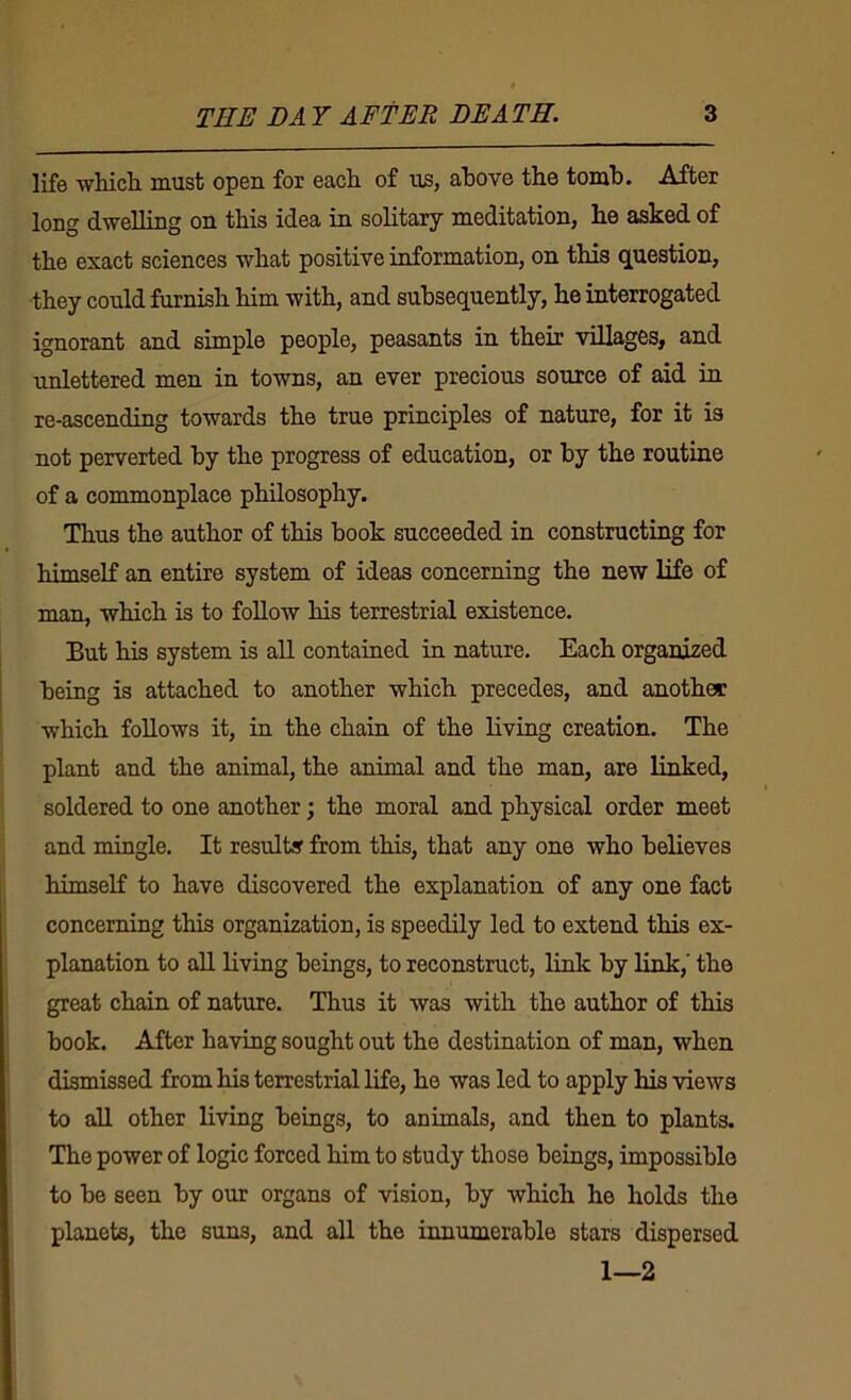 life which, must open for each of us, above the tomh. After long dwelling on this idea in solitary meditation, he asked of the exact sciences what positive information, on this question, they could furnish him with, and subsequently, he interrogated ignorant and simple people, peasants in their villages, and unlettered men in towns, an ever precious source of aid iu re-ascending towards the true principles of nature, for it is not perverted by the progress of education, or hy the routine of a commonplace philosophy. Thus the author of this book succeeded in constructing for himself an entire system of ideas concerning the new life of ■man, which is to follow his terrestrial existence. But his system is all contained in nature. Each organized being is attached to another which precedes, and another which follows it, in the chain of the living creation. The plant and the animal, the animal and the man, are linked, ■ soldered to one another; the moral and physical order meet and mingle. It results from this, that any one who believes himself to have discovered the explanation of any one fact i concerning this organization, is speedily led to extend this ex- ! planation to all living beings, to reconstruct, link by link,' the great chain of nature. Thus it was with the author of this book. After ha'mig sought out the destination of man, when dismissed from his terrestrial life, he was led to apply his views to aU other living beings, to animals, and then to plants. The power of logic forced him to study those beings, impossible to be seen by our organs of -vision, by which he holds the planets, the suns, and all the innumerable stars dispersed 1—2