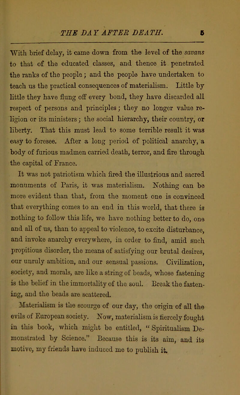 With brief delay, it came down from the level of the savans to that of the educated classes, and thence it penetrated the ranks of the people; and the people have undertaken to teach us the practical consequences of materialism. Little by little they have flung off every bond, they have discarded all respect of persons and principles; they no longer value re- ligion or its ministers; the social hierarchy, their country, or liberty. That this must lead to some terrible result it was easy to foresee. After a long period of political anarchy, a body of furious madmen carried death, terror, and fire through the capital of France. It was not patriotism which fired the illustrious and sacred monuments of Paris, it was materialism. FTothing can be more evident than that, from the moment one is convinced that everything comes to an end in this world, that there is nothing to follow this life, we have nothing better to do, one and all of us, than to appeal to violence, to excite disturbance, and invoke anarchy everywhere, in order to find, amid such propitious disorder, the means of satisfying our brutal desires, our unruly ambition, and our sensual passions. Civilization, society, and morals, are like a string of beads, whose fastening is the belief in the immortality of the soul. Break the fasten- ing, and the beads are scattered. Materialism is the scourge of our day, the origin of all the evils of European society. Now, materialism is fiercely fought in this book, which might be entitled, “ Spiritualism De- monstrated by Science.” Because this is its aim, and its motive, my friends have induced me to publish it.