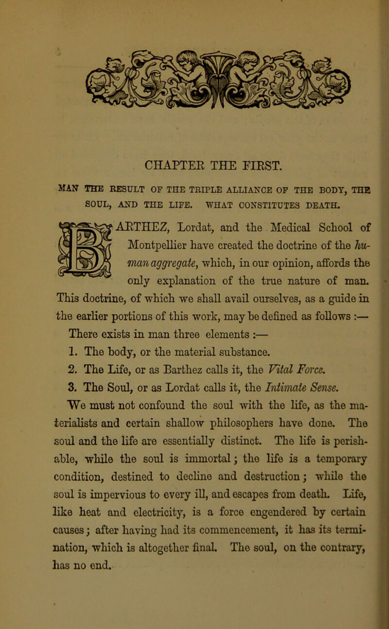 MAN THE RESULT OP THE TRIPLE ALLIANCE OF THE BODY, THE SOUL, AND THE LIFE. WHAT CONSTITUTES DEATH. ARTHEZ, Lordat, and the Medical School of Montpellier have created the doctrine of the hu- man aggregate, which, in our opinion, affords the only explanation of the true nature of man. This doctrine, of which we shall avail ourselves, as a guide in the earlier portions of this work, may he defined as follows :— There exists in man three elements :— 1. The body, or the material substance. 2. The Life, or as Barthez calls it, the Vital Force. 3. The Soul, or as Lordat calls it, the Intimate Sense. We must not confound the soul with the life, as the ma- terialists and certain shallow philosophers have done. The soul and the life are essentially distinct. The life is perish- able, while the soul is immortal; the life is a temporary condition, destined to decline and destruction; wdiile the soul is impervious to every ill, and escapes from death. Life, like heat and electricity, is a force engendered by certain causes; after having had its commencement, it has its termi- nation, which is altogether final. The soul, on the contrary, has no end.