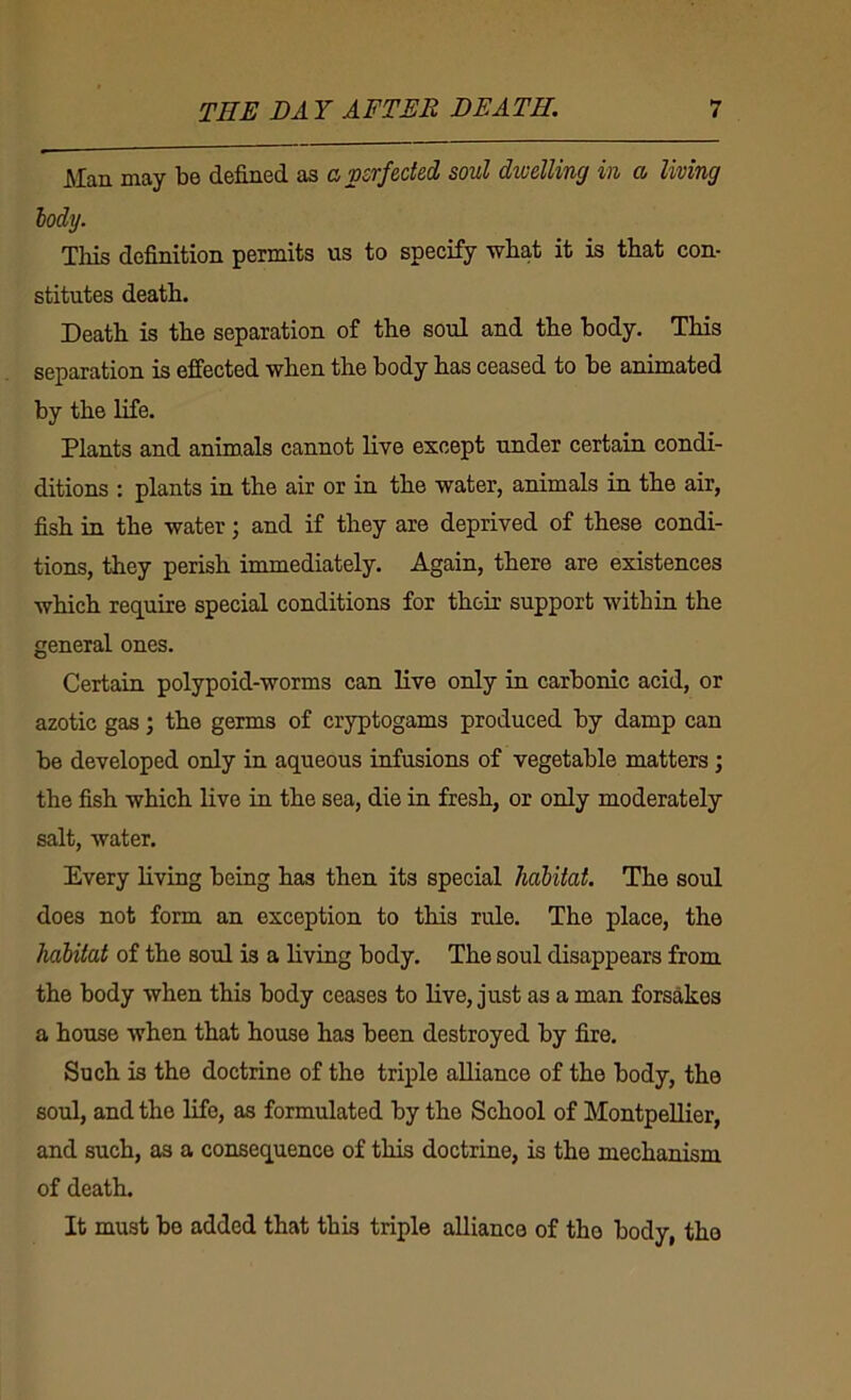 ^XcUi may b6 dsfincd as ch vsrf&ct6di soul dwelling in o> living iody. This definition permits us to specify what it is that con- stitutes death. Death is the separation of the soul and the body. This separation is effected when the body has ceased to be animated by the life. Plants and animals cannot live except under certain condi- ditions : plants in the air or in the water, animals in the air, fish in the water; and if they are deprived of these condi- tions, they perish immediately. Again, there are existences which require special conditions for their support within the general ones. Certain polypoid-worms can live ordy in carbonic acid, or azotic gas; the germs of cryptogams produced by damp can be developed only in aqueous infusions of vegetable matters; the fish which Uve in the sea, die in fresh, or only moderately salt, water. Every living being has then its special habitat. The soul does not form an exception to this rule. The place, the habitat of the soul is a living body. The soul disappears from the body when this body ceases to live, just as a man forsakes a house when that house has been destroyed by fire. Such is the doctrine of the triple alliance of the body, the soul, and the life, as formulated by the School of Montpellier, and such, as a consequence of this doctrine, is the mechanism of death. It must be added that this triple alliance of the body, the