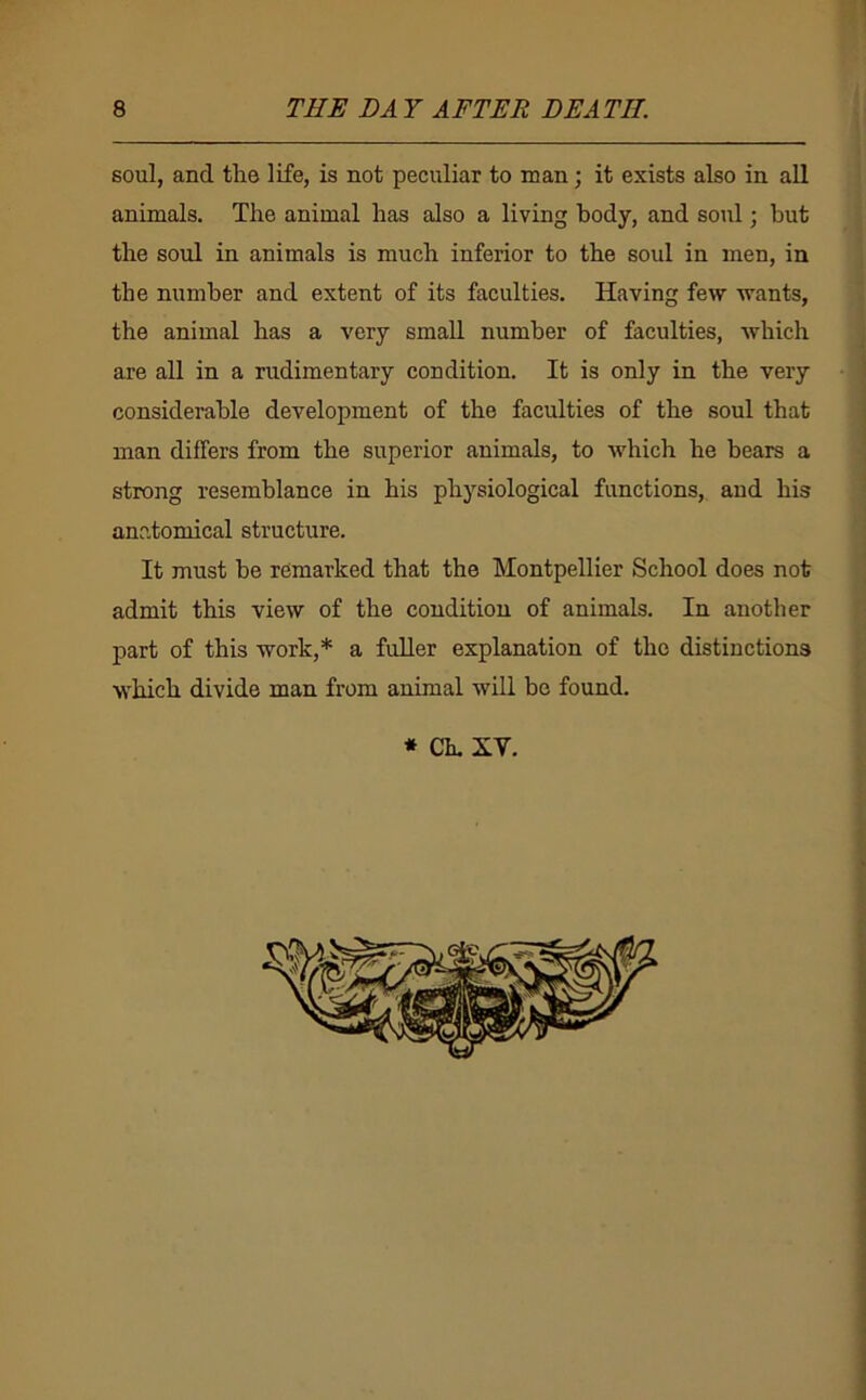 8 THE DA Y AFTER DEATH. soul, and the life, is not peculiar to man; it exists also in all animals. The animal has also a living body, and soul; but the soul in animals is much inferior to the soul in men, in the number and extent of its faculties. Having few wants, the animal has a very small number of faculties, which are all in a rudimentary condition. It is only in the very considerable development of the faculties of the soul that man differs from the superior animals, to which he bears a strong resemblance in his physiological functions, and his anatomical structure. It must he remarked that the Montpellier School does not admit this view of the condition of animals. In another part of this work,* a fuller explanation of the distinctions which divide man from animal will he found. * Ch. XV. ii