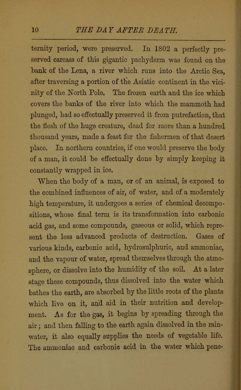 ternity period, were preserved. In 1802 a perfectly pre- served carcass of this gigantic pachyderm was found on the bank of the Lena, a river which runs into the Arctic Sea, after traversing a portion of tKe Asiatic continent in the vici- nity of the North Pole. The frozen earth and the ice which covers the hanks of the river into which the mammoth had plunged, had so effectually preserved it from putrefaction, that the flesh of the huge creature, dead for more than a hundred thousand years, made a feast for the flshermen of that desert place. In northern countries, if one would preserve the body of a man, it could he effectually done by simply keeping it constantly wrapped in ice. When the body of a man, or of an animal, is exposed to the combined influences of air, of water, and of a moderately high temperature, it undergoes a series of chemical decompo- sitions, whose final term is its transformation into carbonic acid gas, and some compounds, gaseous or solid, which repre- sent the less advanced products of destruction. Gases of various kinds, carbonic acid, hydrosulphuric, and ammoniac, and the vapour of water, spread themselves through the atmo- sphere, or dissolve into the humidity of the soil. At a later stage these compounds, thus dissolved into the water which bathes the earth, are absorbed by the little roots of the plants which live on it, and aid in their nutrition and develop- ment. As for the gas, it begins by spreading tlnough the air; and then falling to the earth again dissolved in the rain- water, it also equally supplies the needs of vegetable life. The ammoniac and carbonic acid in the water which pene-