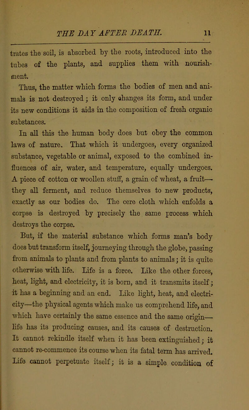 trates the soil, is ahsorhed by the roots, introduced into the tubes of the plants, and supplies them with nourish- ment. Thus, the matter which forms the bodies of men and ani- mals is not destroyed; it only ohanges its form, and under its new conditions it aids in the composition of fresh organic substances. In all this the human body does but obey the common laws of nature. That which it undergoes, every organized substance, vegetable or animal, exposed to the combined in- fluences of air, water, and temperature, equally undergoes. A piece of cotton or woollen stuff, a grain of wheat, a fruit—■ they all ferment, and reduce themselves to new products, exactly as our bodies do. The cere cloth which enfolds a corpse is destroyed by precisely the same process which destroys the corpse. But, if the material substance which forms man’s body does but transform itself, journeying through the globe, passing from animals to plants and from plants to animals; it is quite otherwise with life. Life is a force. Like the other forces, heat, light, and electricity, it is bom, and it transmits itself; it has a beginning and an end. Like light, heat, and electri- city—the physical agents which make us comprehend life, and which have certainly the same essence and the same origin— life has its producing causes, and its causes of destruction. It cannot rekindle itself when it has been extinguished j it cannot re-commence its course when its fatal term has arrived. Life cannot perpetuate itself ^ it is a simple condition of