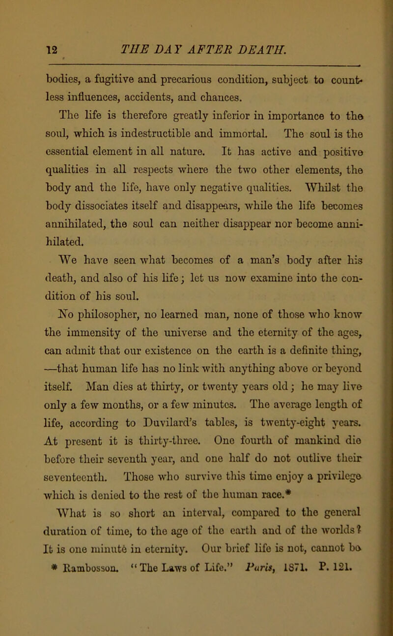 bodies, a fugitive and precarious condition, subject to count- less influences, accidents, and chances. The life is therefore greatly inferior in importance to the soul, which is indestructible and immortal. The soul is the essential element in all nature. It has active and positive quaUties in all respects where the two other elements, the body and the life, have only negative qualities. Whilst the body dissociates itself and disappears, while the life becomes annihilated, the soul can neither disappear nor become anni- hilated. We have seen what becomes of a man’s body after his death, and also of his life; let us now examine into the con- dition of his soul. No philosopher, no learned man, none of those who know the immensity of the universe and the eternity of the ages, can admit that our existence on the earth is a definite thing, —that human life has no link with anything above or beyond itself. Man dies at thirty, or twenty years old; ho may live only a few months, or a few minutes. The average length of life, according to Duvilard’s tables, is twenty-eight years. At present it is thirty-three. One fourth of mankind die before their seventh year, and one half do not outlive their seventeenth. Those who survive this time enjoy a privilege which is denied to the rest of the human race.* What is so short an interval, compared to the general duration of time, to the age of the earth and of the worlds % It is one minut6 in eternity. Our brief life is not, cannot be * Rambosson. “ The Laws of Life.” Paris, 1871. P.121.