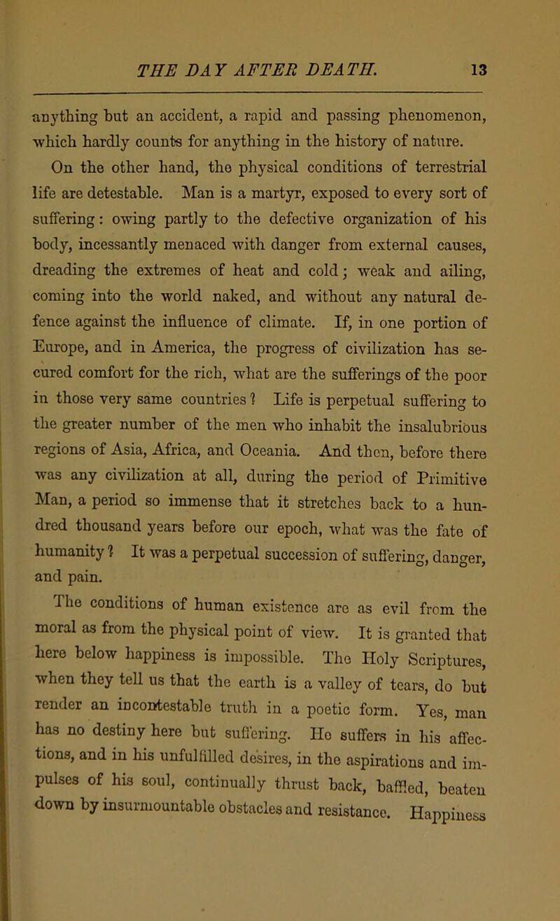 anything hut an accident, a rapid and passing phenomenon, which hardly counts for anything in the history of nature. On the other hand, the physical conditions of terrestrial life are detestable. Man is a martyr, exposed to every sort of suffering: owing partly to the defective organization of his body, incessantly menaced with danger from external causes, dreading the extremes of heat and cold; weak and ailing, coming into the world naked, and without any natural de- fence against the influence of climate. If, in one portion of Europe, and in America, the progress of civilization has se- cured comfort for the rich, what are the sufferings of the poor in those very same countries % Life is perpetual suffering to the greater number of the men who inhabit the insalubrious regions of Asia, Africa, and Oceania. And then, before there was any civilization at all, during the period of Primitive Man, a period so immense that it stretches back to a hun- dred thousand years before our epoch, what was the fate of humanity ? It was a perpetual succession of suffering, danger, and pain. The conditions of human existence are as evil from the moral as from the physical point of view. It is granted that here below happiness is impossible. The Holy Scriptures, when they tell us that the earth is a valley of tears, do but render an incontestable truth in a poetic form. Yes, man has no destiny here but suffering. Ho suffers in his affec- tions, and in his unfulfilled desires, in the aspirations and im- pulses of his soul, continually thrust back, baffled, beaten down by insurmountable obstacles and resistance. Happiness