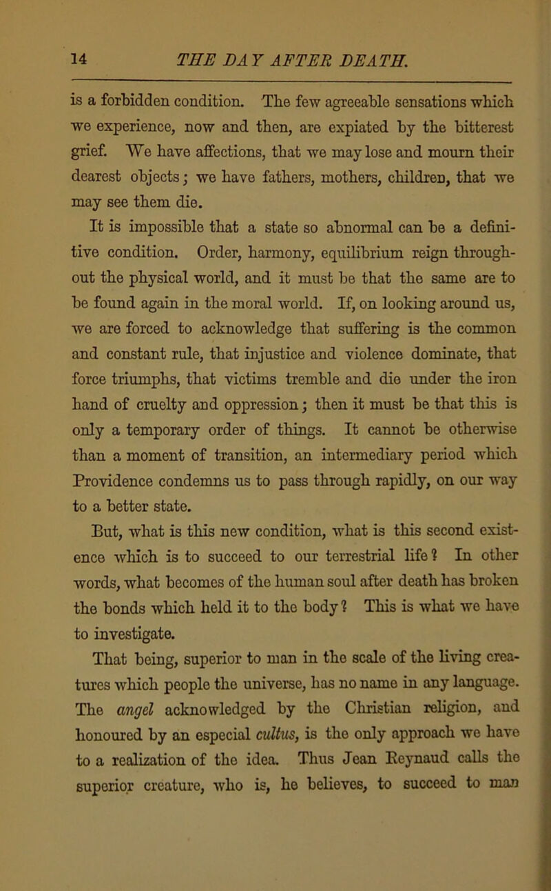 is a forbidden condition. Tbe few agreeable sensations wbicb we experience, now and then, are expiated by tbe bitterest grief. We have affections, that we may lose and mourn their dearest objects; we have fathers, mothers, children, that we may see them die. It is impossible that a state so abnormal can be a defini- tive condition. Order, harmony, equilibrium reign through- out the physical world, and it must be that the same are to be found again in the moral world. If, on looking around us, we are forced to acknowledge that suffering is the common and constant rule, that injustice and violence dominate, that force triumphs, that victims tremble and die under the iron hand of cruelty and oppression; then it must be that this is only a temporary order of things. It cannot be otherwise than a moment of transition, an intermediary period which Providence condemns us to pass through rapidly, on our way to a better state. But, what is this new condition, what is this second exist- ence which is to succeed to our terrestrial life? In other words, what becomes of the human soul after death has broken the bonds which held it to the body? This is what we have to investigate. That being, superior to man in the scale of the living crea- tures which people the universe, has no name in any language. The angd acknowledged by the Christian religion, and honoured by an especial cultus, is the only approach we have to a realization of the idea. Thus Jean Eeynaud calls the superior creature, who is, he believes, to succeed to man