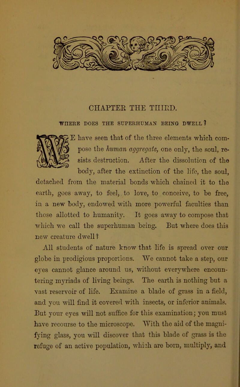 CHAPTEE THE TIIIED. TV^HERE DOES THE SUPERHUMAN BEING DWELL? E have seen that of the three elements which com- pose the human aggregate, one only, the soul, re- sists destruction. After the dissolution of the body, after the extinction of the life, the soul, detached from the material bonds which chained it to the earth, goes away, to feel, to love, to conceive, to be free, in a new bodj’-, endowed with more powerful faculties than those allotted to humanity. It goes away to compose that Avhich we call the superhuman being. But where does this new creature dwell? All students of nature know that life is spread over our globe in prodigious proportions. Wo cannot take a step, our eyes cannot glance around us, without everywhere encoun- tering myriads of living beings. The earth is nothing but a vast reservoir of life. Examine a blade of grass in a field, and you Avill find it covered with insects, or inferior animals. But your eyes will not suffice for this examination j you must have recourse to the microscope. With the aid of the magni- fying glass, you will discover that this blade of grass is the refuge of an active population, Avhich aro born, multiply, and