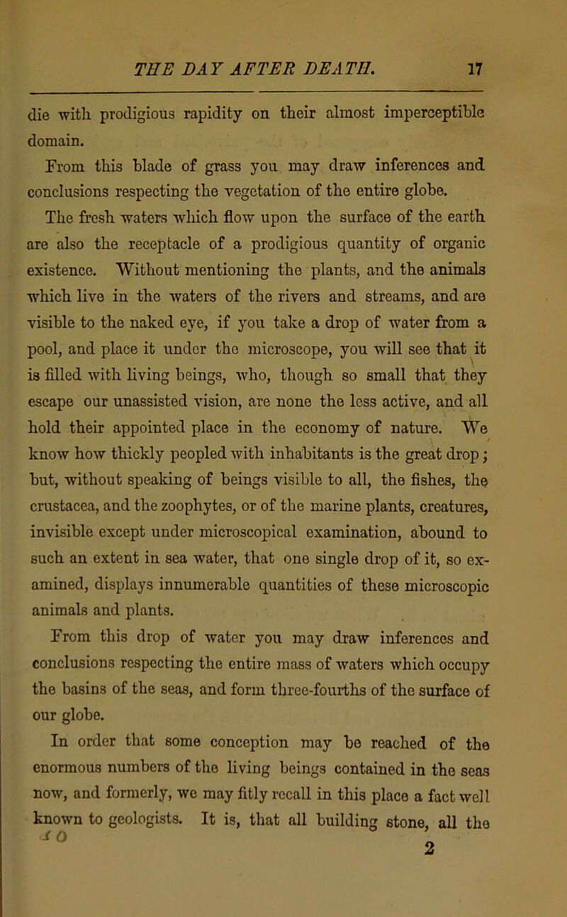 die with prodigious rapidity on their almost imperceptible domain. From this blade of grass you may draw inferences and conclusions respecting the vegetation of the entire globe. The fresh waters which flow upon the surface of the earth are also the receptacle of a prodigious quantity of organic existence. Without mentioning the plants, and the animals which live in the waters of the rivers and streams, and are visible to the naked eye, if you take a drop of water from a pool, and place it under the microscope, you will see that it is filled with living beings, who, though so small that they escape our unassisted vision, are none the less active, and all hold their appointed place in the economy of nature. We know how thickly peopled with inhabitants is the great drop; but, without speaking of beings visible to all, the fishes, the cnistacea, and the zoophytes, or of the marine plants, creatures, invisible except under microscopical examination, abound to such an extent in sea water, that one single drop of it, so ex- amined, displays innumerable quantities of these microscopic animals and plants. From this drop of water you may draw inferences and conclusions respecting the entire mass of waters which occupy the basins of the seas, and form three-fourths of the surface of our globe. In order that some conception may be reached of the enormous numbers of the living beings contained in the seas now, and formerly, we may fitly recall in this place a fact well known to geologists. It is, that all building stone, all the 2