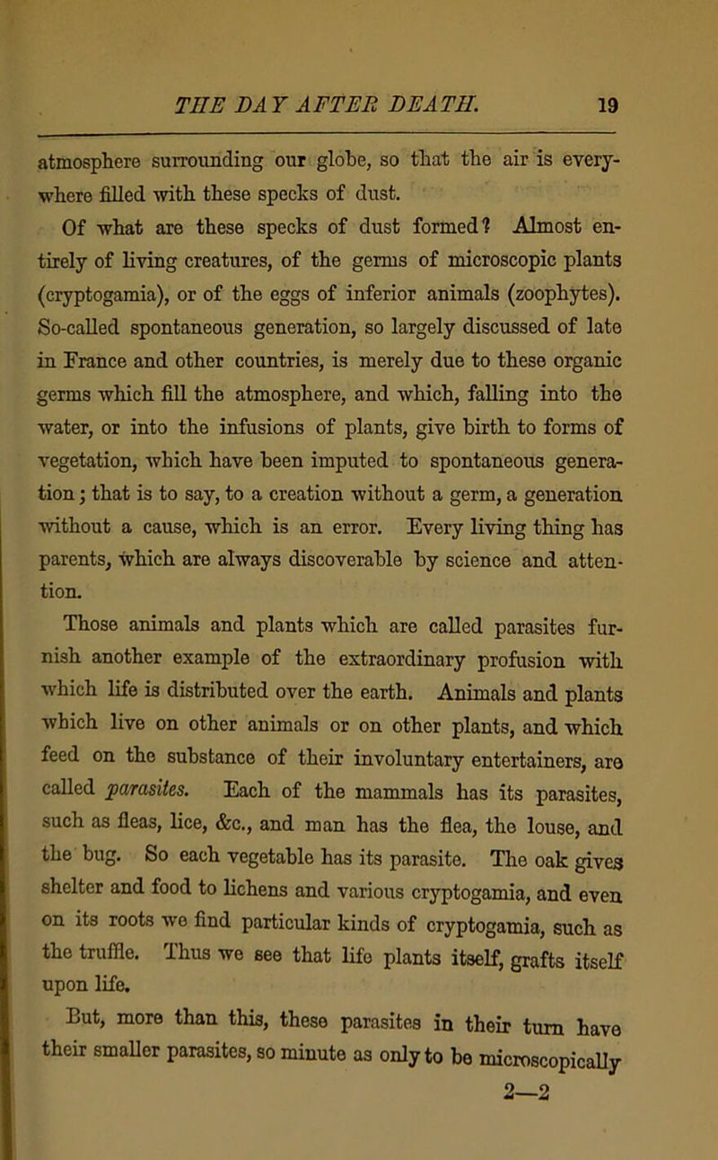 atmosphere surrounding our globe, so that the air is every- where filled with these specks of dust. Of what are these specks of dust formed? Almost en- tirely of living creatures, of the germs of microscopic plants (cryptogamia), or of the eggs of inferior animals (zoophytes). So-called spontaneous generation, so largely discussed of late in France and other countries, is merely due to these organic germs which fill the atmosphere, and which, faUing into the water, or into the infusions of plants, give birth to forms of vegetation, which have been imputed to spontaneous genera- tion ; that is to say, to a creation without a germ, a generation without a cause, which is an error. Every living thing has parents, which are always discoverable by science and atten- tion. Those animals and plants which are called parasites fur- nish another example of the extraordinary profusion with which life is distributed over the earth. Animals and plants which live on other animals or on other plants, and which feed on the substance of their involuntary entertainers, are called parasites. Each of the mammals has its parasites, such as fleas, lice, &c., and man has the flea, the louse, and the bug. So each vegetable has its parasite. The oak gives shelter and food to lichens and various cryptogamia, and even on its roots wo find particular kinds of cryptogamia, such as the truffle. Thus we see that life plants itself, grafts itself upon life. But, more than this, these parasites in their turn have their smaUer parasites, so minute as only to be microscopicaUy 2—2
