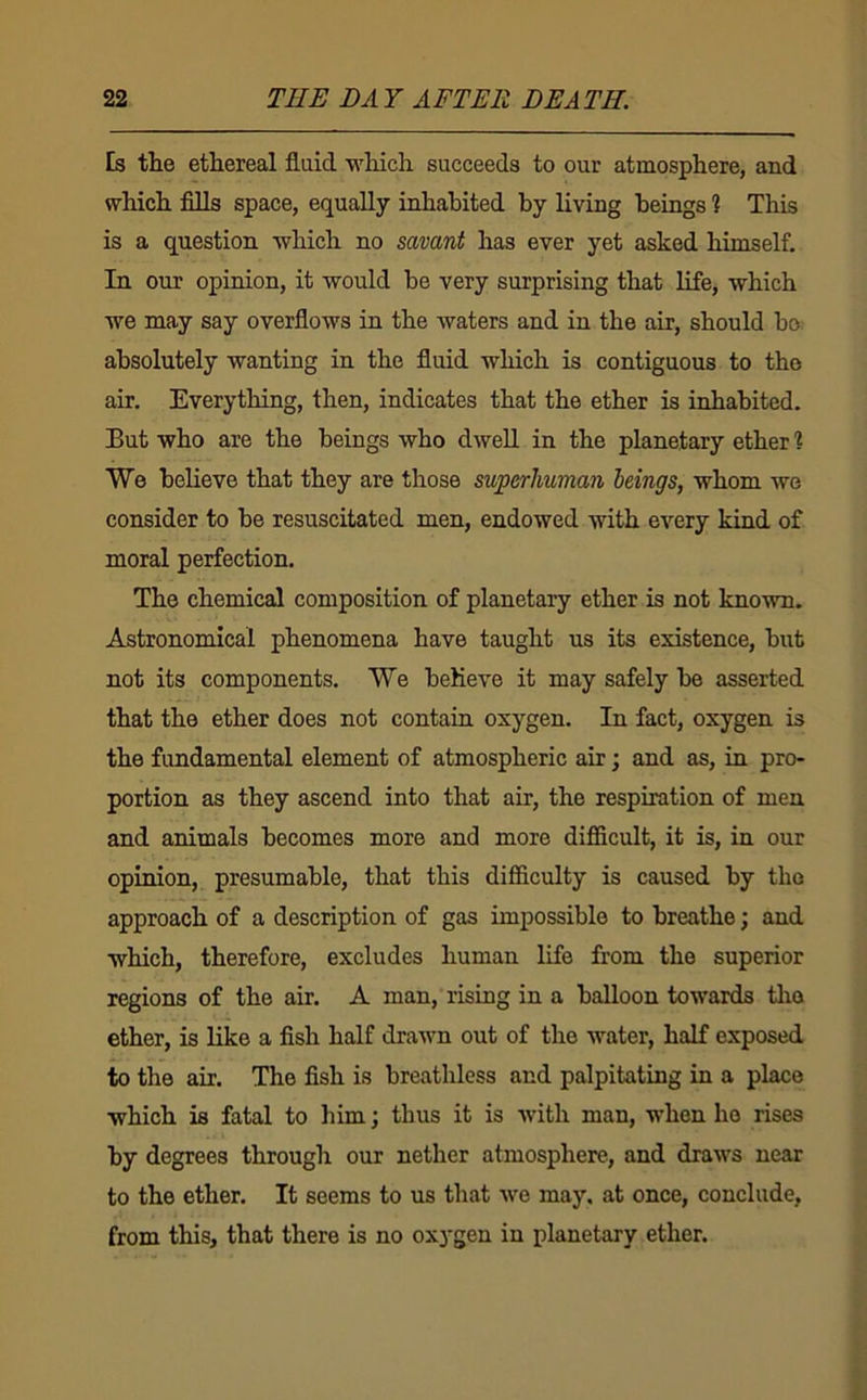 Es the ethereal fluid which succeeds to our atmosphere, and which fills space, equally inhabited by living beings 1 This is a question which no savant has ever yet asked himself. In our opinion, it would be very surprising that life, which we may say overflows in the waters and in the air, should bo absolutely wanting in the fluid which is contiguous to the air. Everything, then, indicates that the ether is inhabited. But who are the beings who dwell in the planetary ether ? We believe that they are those superhuman beings, whom we consider to be resuscitated men, endowed with every kind of moral perfection. The chemical composition of planetary ether is not known. Astronomical phenomena have taught us its existence, but not its components. We beheve it may safely be asserted that the ether does not contain oxygen. In fact, oxygen is the fundamental element of atmospheric air; and as, in pro- portion as they ascend into that air, the respiration of men and animals becomes more and more difficult, it is, in our opinion, presumable, that this difficulty is caused by tho approach of a description of gas impossible to breathe; and which, therefore, excludes human life from the superior regions of tho air. A man, rising in a balloon towards tlio ether, is like a fish half drawn out of the water, half exposed to the air. The fish is breathless and palpitating in a place which is fatal to him; thus it is with man, when ho rises by degrees through our nether atmosphere, and draws near to the ether. It seems to us that we may. at once, conclude, from this, that there is no oxygen in planetary ether.