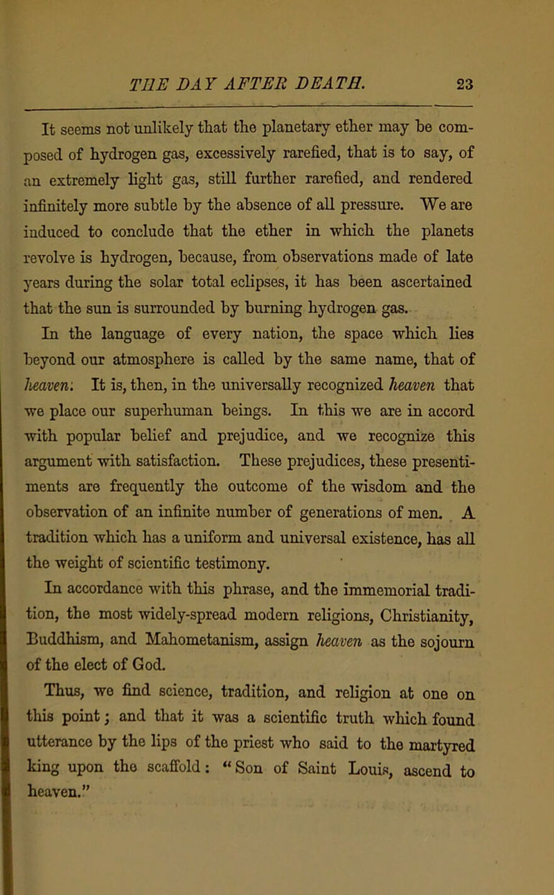 It seems not unlikely that the planetary ether may he com- posed of hydrogen gas, excessively rarefied, that is to say, of an extremely light gas, still further rarefied, and rendered infinitely more subtle by the absence of aU pressure. We are induced to conclude that the ether in which the planets revolve is hydrogen, because, from observations made of late years during the solar total eclipses, it has been ascertained that the sun is surrounded by burning hydrogen gas. In the language of every nation, the space which lies beyond our atmosphere is called by the same name, that of heaven: It is, then, in the universally recognized heaven that we place our superhuman beings. In this we are in accord with popular belief and prejudice, and we recognize this argument with satisfaction. These prejudices, these presenti- ments are frequently the outcome of the wisdom and the observation of an infinite number of generations of men. A tradition which has a uniform and universal existence, has all the weight of scienti&c testimony. In accordance with this phrase, and the immemorial tradi- tion, the most widely-spread modern religions, Christianity, Buddhism, and Mahometanism, assign heaven as the sojourn of the elect of God. Thus, we find science, tradition, and religion at one on this point; and that it was a scientific truth which found utterance by the lips of the priest who said to the martyred king upon the scaffold: “Son of Saint Louis, ascend to heaven.”
