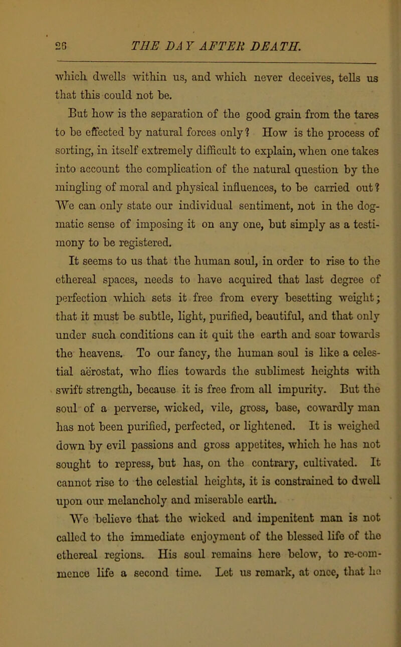 ■vvliicli dwells within us, and which never deceives, teUs us that this could not be. But how is the separation of the good grain from the tares to he effected by natural forces only % How is the process of sorting, in itself extremely difficult to explain, when one takes into account the complication of the natural question by the mingling of moral and physical influences, to be carried out ? We can only state our individual sentiment, not in the dog- matic sense of imposing it on any one, but simply as a testi- mony to be registered. It seems to us that the human soul, in order to rise to the ethereal spaces, needs to have acquired that last degree of perfection which sets it free from every besetting weight; that it must be subtle, light, purified, beautiful, and that only under such conditions can it quit the earth and soar towards the heavens. To our fancy, the human soul is like a celes- tial aerostat, who flies towards the sublimest heights with swift strength, because it is free from all impurity. But the soul of a perverse, wicked, vile, gross, base, cowardly man has not been purified, perfected, or lightened. It is weighed down by evil passions and gross appetites, which he has not sought to repress, but has, on the contrary, cultivated. It cannot rise to the celestial heights, it is constrained to dwell upon our melancholy and miserable earth. We believe that the wicked and impenitent man is not called to the immediate enjoyment of the blessed life of the ethereal regions. His soul remains here below, to re-com- mcnce life a second time. Let us remark, at once, that he