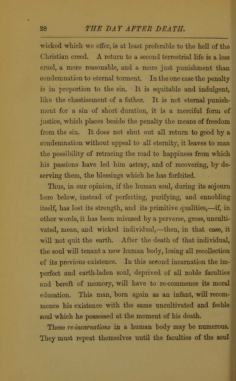 ■wicked -whicli -vv'e offer, is at least preferable to the hell of the Christian creed. A return to a second terrestrial life is a less cruel, a more reasonable, and a more just punishment than condemnation to eternal torment. In the one case the penalty is in proportion to the sin. It is equitable and indulgent, like the chastisement of a father. It is not eternal punish- ment for a sin of short duration, it is a merciful form of justice, which places beside the penalty the means of freedom from the sin. It does not shut out aU return to good by a condemnation -without appeal to aU eternity, it leaves to man the possibility of retracing the road to happiness from which his passions have led him astray, and of recovering, by de- serving them, the blessings which he has forfeited. Thus, in our opinion, if the human soul, during its sojourn here below, instead of perfecting, purifying, and ennobling itself, has lost its strength, and its primitive qualities,—if, in other words, it has been misused by a perverse, gross, imculti- vated, mean, and wicked individual,—then, in that case, it wiU not quit the earth. After the death of that individual, the soul will tenant a new human body, losing all recollection of its previous existence. In this second incarnation the im- perfect and earth-laden soul, deprived of all noble faculties and bereft of memory, will have to re-commence its moral education. This man, born again as an infant, will recom- mence his existence with the same uncultivated and feeble soul which he possessed at the moment of his deatli. These re-incamations in a human body may be numerous. They must repeat themselves until the faculties of the soul